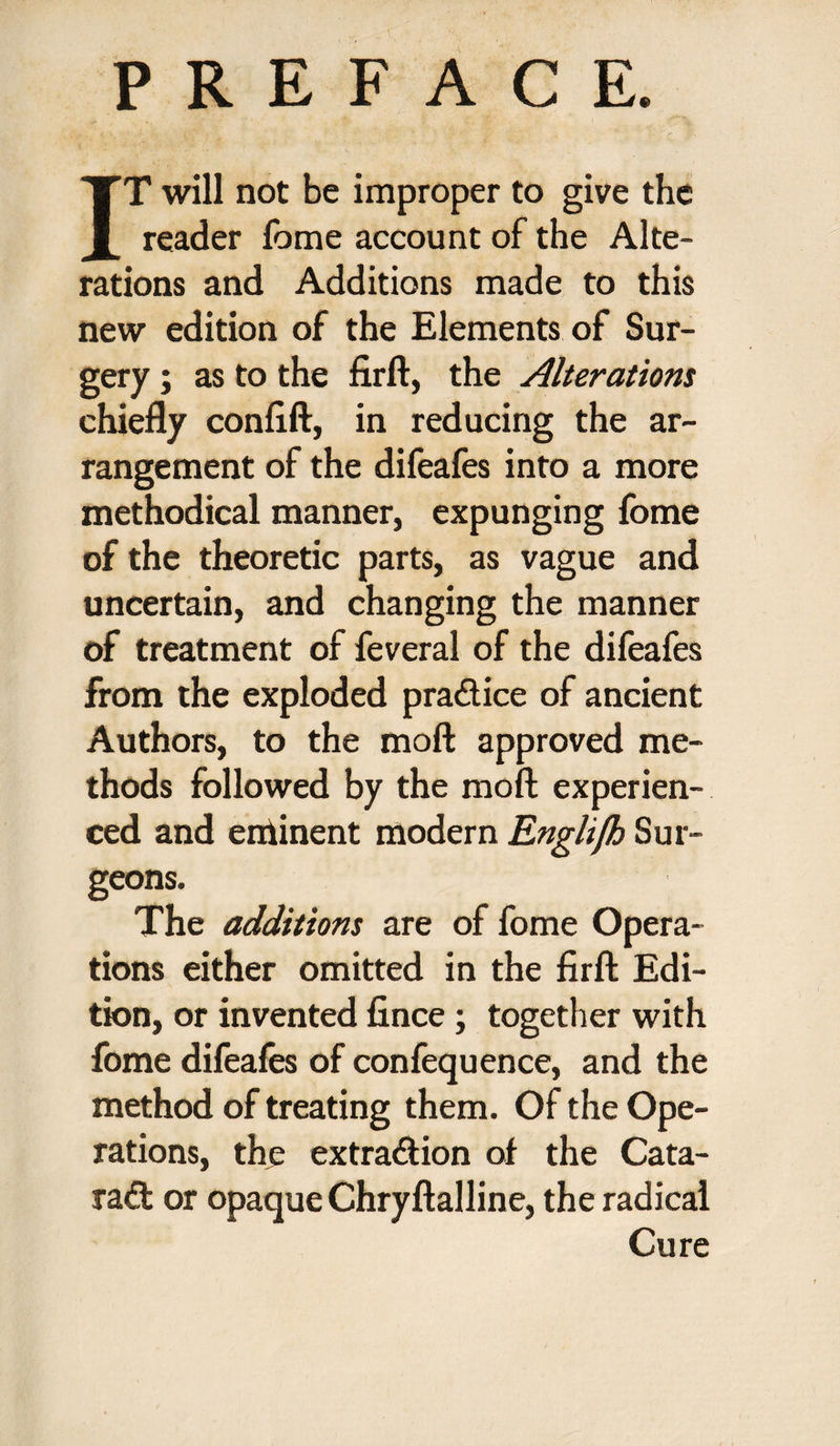 PREFACE IT will not be improper to give the reader fome account of the Alte¬ rations and Additions made to this new edition of the Elements of Sur¬ gery ; as to the firft, the Alterations chiefly conflft, in reducing the ar¬ rangement of the difeafes into a more methodical manner, expunging fome of the theoretic parts, as vague and uncertain, and changing the manner of treatment of feveral of the difeafes from the exploded pradice of ancient Authors, to the moft approved me¬ thods followed by the moft experien¬ ced and eminent modern Englifh Sur¬ geons. The additions are of fome Opera¬ tions either omitted in the firft Edi¬ tion, or invented fince; together with fome difeafes of confequence, and the method of treating them. Of the Ope¬ rations, the extra&ion of the Cata- rad or opaque Chryftalline, the radical Cure