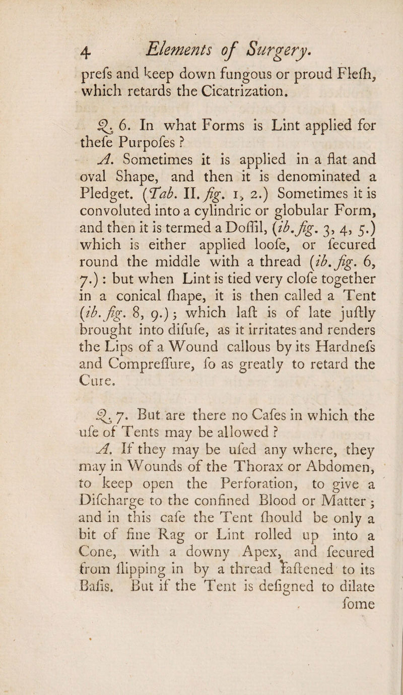 prefs and keep down fungous or proud Flefh, which retards the Cicatrization. 6. In what Forms is Lint applied for thefe Purpofes ? A. Sometimes it is applied in a flat and oval Shape, and then it is denominated a Pledget. (Tab. II.fig. i> 2.) Sometimes it is convoluted into a cylindric or globular Form, and then it is termed a Doffil, (ib.fig. 3,4,5.) which is either applied loofe, or fecured round the middle with a thread (ib.fig. 6, 7.): but when Lint is tied very clofe together in a conical fhape, it is then called a Tent (ib. fig. 8, 9.) 5 which laft is of late juftly brought into difufe, as it irritates and renders the Lips of a Wound callous by its Hardnefs and Compreflfure, fo as greatly to retard the Cure. .Sk 7. But are there no Cafes in which the ufe of Tents may be allowed ? A. If they may be ufed any where, they may in Wounds of the Thorax or i\bdomen, to keep open the Perforation, to give a Difcharge to the confined Blood or Matter; and in this cafe the Tent fhould be only a bit of fine Rag or Lint rolled up into a Cone, with a downy Apex, and fecured from flipping in by a thread Faftened' to its Balls. But if the Tent is defigned to dilate fome