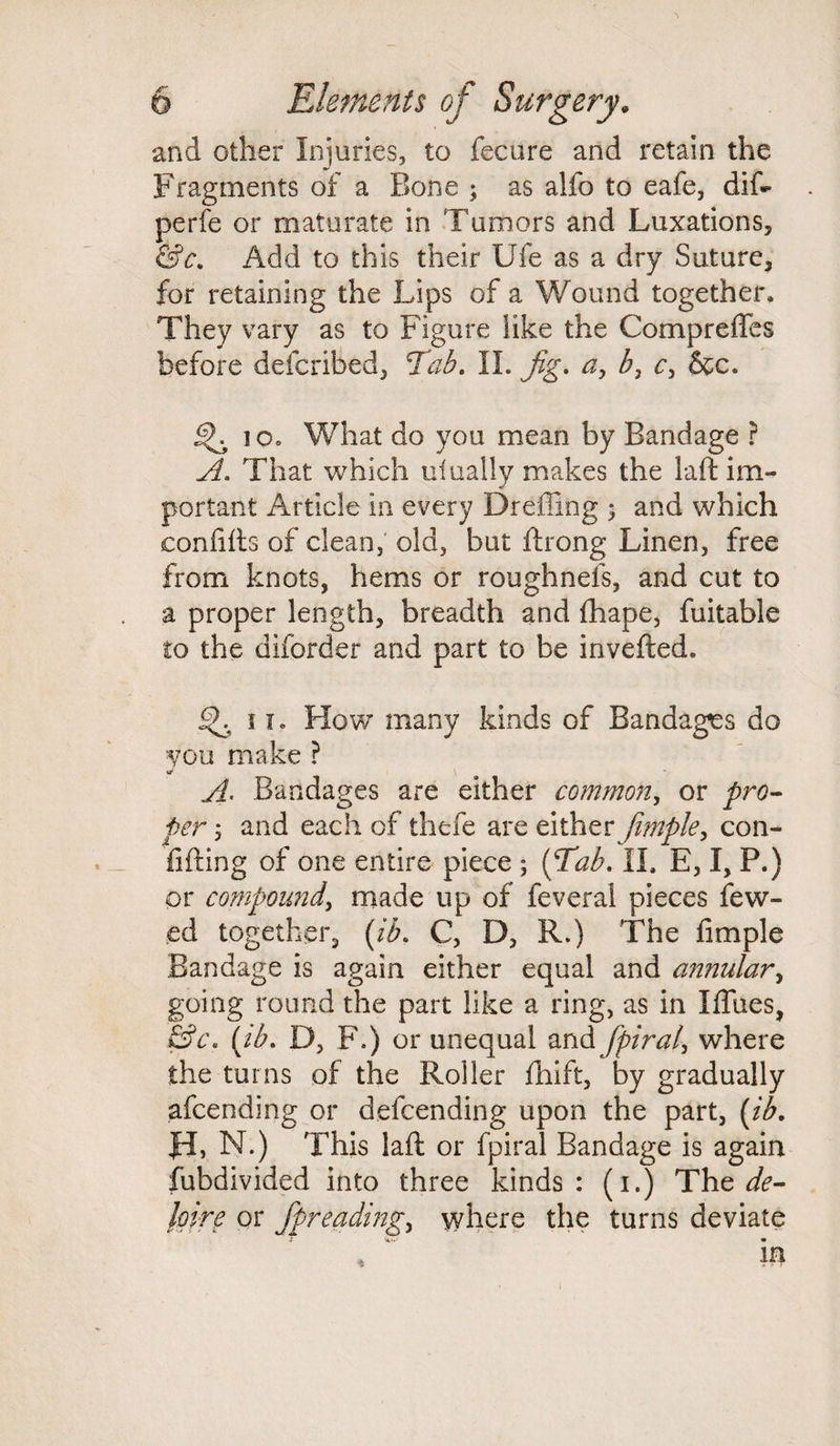 and other Injuries, to fecure and retain the Fragments of a Bone ; as alfo to eafe, dif- perfe or maturate in Tumors and Luxations, &c. Add to this their Ufe as a dry Suture, for retaining the Lips of a Wound together. They vary as to Figure like the Compreffes before defcribed, Tab. II. Jig. a, b, c, &c. io» What do you mean by Bandage ? A. That which dually makes the laft im¬ portant Article in every Dreffing ; and which eonfifts of clean, old, but ftrong Linen, free from knots, hems or roughnefs, and cut to a proper length, breadth and fhape, fuitable to the diforder and part to be invefted. 11. How many kinds of Bandages do you make ? A- Bandages are either common, or pro¬ per ; and each of thefe are either fiMple, con- fifting of one entire piece ; (Tab. II. E, I, P.) or compound, made up of feveral pieces few- ed together, (ib. C, D, R.) The limple Bandage is again either equal and annular, going round the part like a ring, as in Iffues, &c. (ih. D, F.) or unequal and fpiral, where the turns of the Roller fhift, by gradually afcending or defcending upon the part, (ib. Hi N.) This laft or fpiral Bandage is again fubdivided into three kinds : (i.) The de- joire or fpreadmg, where the turns deviate