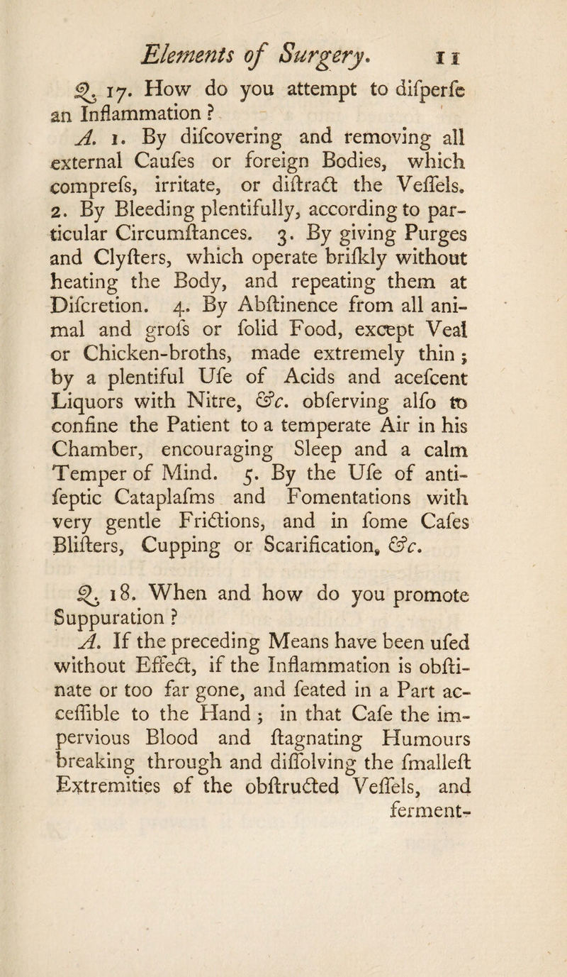 <^.17. How do you attempt to difperfe an Inflammation ? A. 1. By difcovering and removing all external Caufes or foreign Bodies, which comprefs, irritate, or diftradt the Veffels. 2. By Bleeding plentifully, according to par¬ ticular Circumftances. 3. By giving Purges and Clyfters, which operate brifkly without heating the Body, and repeating them at Difcretion. 4. By Abftinence from all ani¬ mal and grofs or folid Food, except Veal or Chicken-broths, made extremely thin j by a plentiful Ufe of Acids and acefcent Liquors with Nitre, &c. obferving alfo tt> confine the Patient to a temperate Air in his Chamber, encouraging Sleep and a calm Temper of Mind. 5. By the Ufe of anti- feptic Cataplafms and Fomentations with very gentle Fridtions, and in fome Cafes Blifters, Cupping or Scarification* &c. 18. When and how do you promote Suppuration ? A. If the preceding Means have been ufed without Effedt, if the Inflammation is obfti- nate or too far gone, and feated in a Part ac- cefiible to the Hand 5 in that Cafe the im¬ pervious Blood and ftagnating Humours breaking through and diflolving the fm all eft Extremities of the obftrudted Vefifels, and ferment-