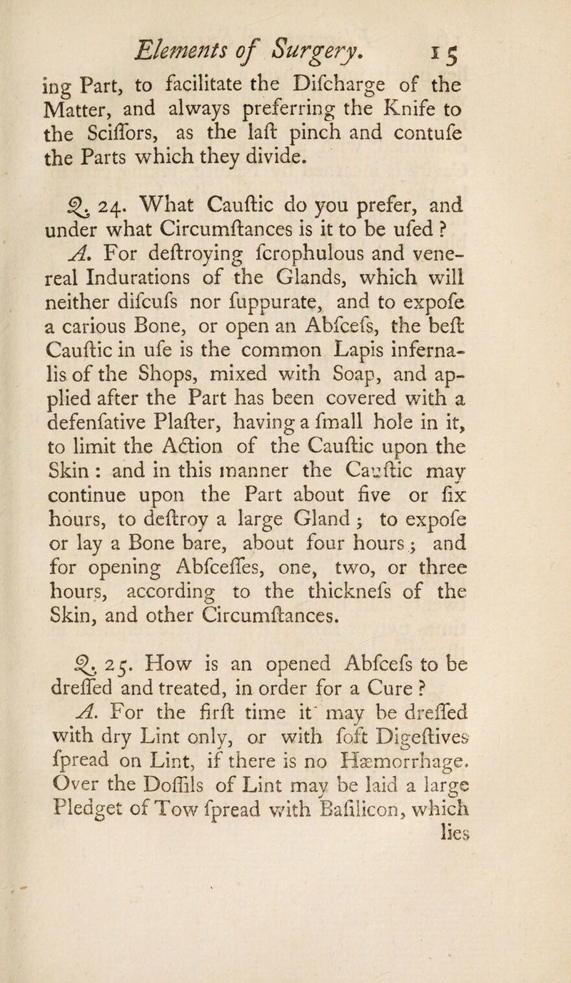 ing Part, to facilitate the Difcharge of the Matter, and always preferring the Knife to the Sciffors, as the laft pinch and contufe the Parts which they divide. ^ 24. What Cauftic do you prefer, and under what Circumftances is it to be ufed ? A. For deftroying fcrophulous and vene¬ real Indurations of the Glands, which will neither difcufs nor fuppurate, and to expofe a carious Bone, or open an Abfcefs, the beft Cauftic in ufe is the common Lapis inferna- lis of the Shops, mixed with Soap, and ap¬ plied after the Part has been covered with a defenfative Plafter, having a fmall hole in it, to limit the Adtion of the Cauftic upon the Skin: and in this manner the Cauftic may j* continue upon the Part about five or fix hours, to deftroy a large Gland , to expofe or lay a Bone bare, about four hours ; and for opening Abfcefles, one, two, or three hours, according to the thicknefs of the Skin, and other Circumftances. 25. How is an opened Abfcefs to be drefted and treated, in order for a Cure ? A. For the firft time it'may be drefted with dry Lint only, or with foft Digeftives fpread on Lint, if there is no Haemorrhage. O ver the Doflils of Lint may be laid a large Pledget of Tow fpread with Bafilicon, which