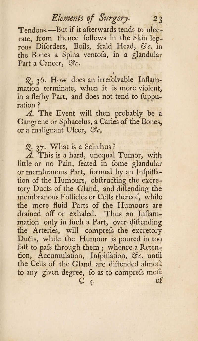 Tendons.—But if it afterwards tends to ulce¬ rate, from thence follows in the Skin lep¬ rous Diforders, Boils, fcald Head, &c. in the Bones a Spina ventofa, in a glandular Part a Cancer, &c. 9 ^ 36. How does an irrefolvable Inflam¬ mation terminate, when it is more violent, in a flelhy Part, and does not tend to fuppu- ration ? A. The Event will then probably be a Gangrene or Sphacelus, a Caries of the Bones, or a malignant Ulcer, &cP 37. What is a Scirrhus ? A. This is a hard, unequal Tumor, with little or no Pain, feated in fome glandular or membranous Part, formed by an Infpiffa- tion of the Humours, obftruding the excre¬ tory Duds of the Gland, and diftending the membranous Follicles or Cells thereof, while the more fluid Parts of the Humours are drained off or exhaled. Thus an Inflam¬ mation only in fuch a Part, over-diftending the Arteries, will comprefs the excretory Duds, while the Humour is poured in too faft to pafs through them ; whence a Reten¬ tion, Accumulation, Infpiffation, <3?c. until the Cells of the Gland are diftended almoft to any given degree, fo as to comprefs moft C ^ of