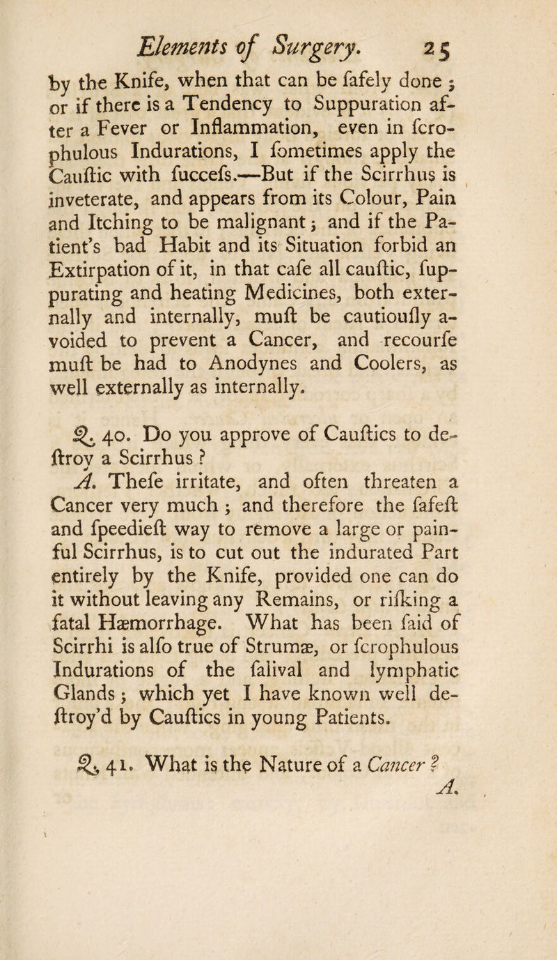 by the Knife, when that can be fafely done 9 or if there is a Tendency to Suppuration af¬ ter a Fever or Inflammation, even in fcro- phulous Indurations, I fometimes apply the Cauftic with fuccefs.—But if the Scirrhus is inveterate, and appears from its Colour, Pain and Itching to be malignant; and if the Pa¬ tient’s bad Habit and its Situation forbid an Extirpation of it, in that cafe all cauftic, fup- purating and heating Medicines, both exter¬ nally and internally, muft be cautioufly a - voided to prevent a Cancer, and recourfe mull be had to Anodynes and Coolers, as well externally as internally. 40. Do you approve of Cauftics to de~ ftrov a Scirrhus ? A. Thefe irritate, and often threaten a Cancer very much ; and therefore the fafeft and fpeedieft way to remove a large or pain¬ ful Scirrhus, is to cut out the indurated Part entirely by the Knife, provided one can do it without leaving any Remains, or rifking a fatal Haemorrhage. What has been faid of Scirrhi is alfo true of Strumae, or fcrophulous Indurations of the faiival and lymphatic Glands; which yet I have known well de- ftroy’d by Cauftics in young Patients. ^2, 41. What is the Nature of a Cancer f A. \