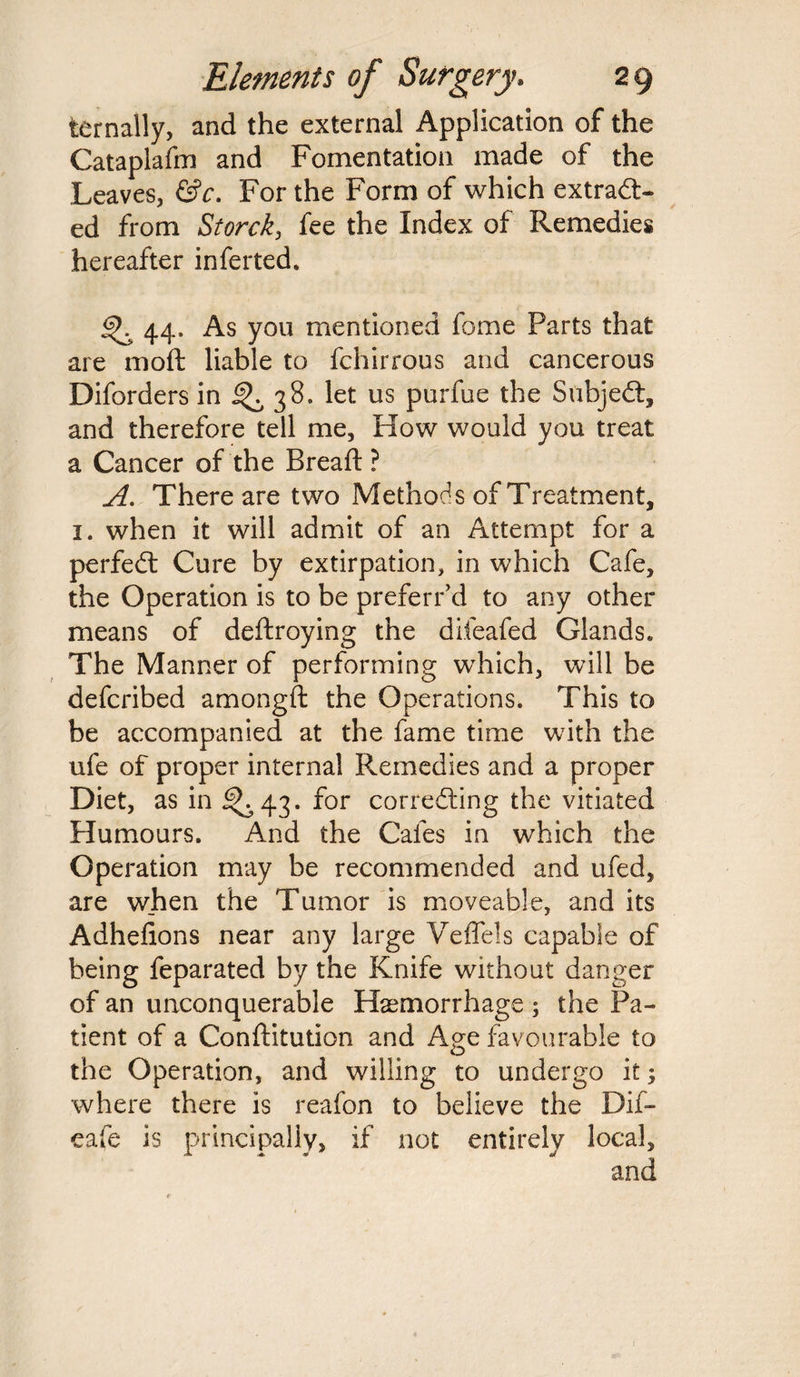 ternally, and the external Application of the Cataplafm and Fomentation made of the Leaves, &c. For the Form of which extract¬ ed from Storck, fee the Index of Remedies hereafter inferred. ^ 44. As you mentioned fame Parts that are mod liable to fchirrous and cancerous Diforders in ^ 38. let us purfue the SubjeCt, and therefore tell me. How would you treat a Cancer of the Bread: ? A. There are two Methods of Treatment, 1. when it will admit of an Attempt for a perfeCt Cure by extirpation, in which Cafe, the Operation is to be preferred to any other means of deftroying the difeafed Glands. The Manner of performing which, will be defcribed amongft the Operations. This to be accompanied at the fame time with the ufe of proper internal Remedies and a proper Diet, as in ^43. for correcting the vitiated Humours. And the Cafes in which the Operation may be recommended and ufed, are when the Tumor is moveable, and its Adhefions near any large Veffels capable of being feparated by the Knife without danger of an unconquerable Haemorrhage ; the Pa¬ tient of a Conftitution and Age favourable to the Operation, and willing to undergo it; where there is reafon to believe the Dif- eafe is principally, if not entirely local, and