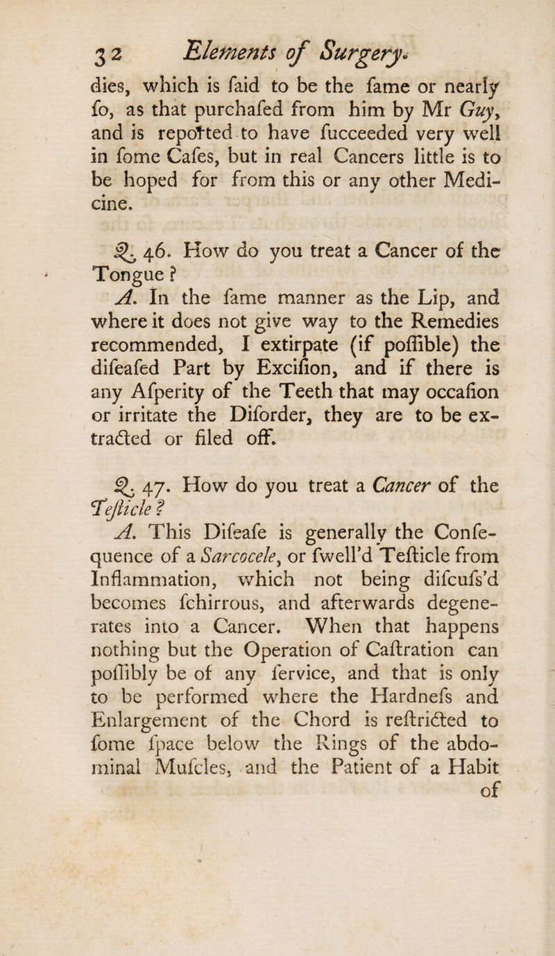 dies, which is faid to be the fame or nearly fo, as that purchafed from him by Mr Guy\ and is repotted to have fucceeded very well in fome Cafes, but in real Cancers little is to be hoped for from this or any other Medi¬ cine. ^ 46. How do you treat a Cancer of the Tongue ? A. In the fame manner as the Lip, and where it does not give way to the Remedies recommended, I extirpate (if poffible) the difeafed Part by Excifion, and if there is any Afperity of the Teeth that may occafion or irritate the Diforder, they are to be ex- traded or filed off. 47. How do you treat a Cancer of the *Tejticle f A. This Difeafe is generally the Confe- quence of a Sarcocele, or fwell’d Tefticle from Inflammation, which not being difcufs’d becomes fchirrous, and afterwards degene¬ rates into a Cancer. When that happens nothing but the Operation of Caftration can potlibly be of any fervice, and that is only to be performed where the Hardnefs and Enlargement of the Chord is reftrided to fome fpace below the Rings of the abdo¬ minal Mufcles, and the Patient of a Habit of