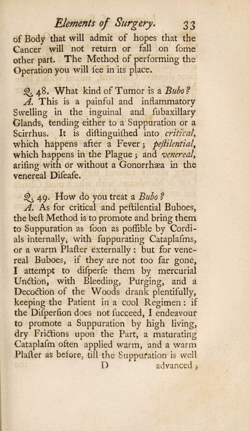 of Body that will admit of hopes that the Cancer will not return or fall on fome other part. The Method of performing the Operation you will fee in its place. 4^ 48. What kind of Tumor is a Bubo ? A. This is a painful and inflammatory Swelling in the inguinal and fubaxillary Glands, tending either to a Suppuration or a Scirrhus. It is diftinguifhed into critical> which happens after a Fever; peflilential, which happens in the Plague ; and venereal, arifing with dr without a Gonorrhoea in the venereal Difeafe. 49. How do you treat a Bubo ? A. As for critical and peftilential Buboes, the belt Method is to promote and bring them to Suppuration as foon as poflible by Cordi¬ als internally, with fuppurating Cataplafms, or a warm Plafter externally: but for vene¬ real Buboes, if they are not too far gone, I attempt to difperfe them by mercurial Undtion, with Bleeding, Purging, and a Decodtion of the Woods drank plentifully, keeping the Patient in a cool. Regimen: if the Difperfion does not fucceed, I endeavour to promote a Suppuration by high living, dry Fridtions upon the Part, a maturating Cataplafm often applied warm, and a warm Plafter as before, till the Suppuration is well D advanced 3