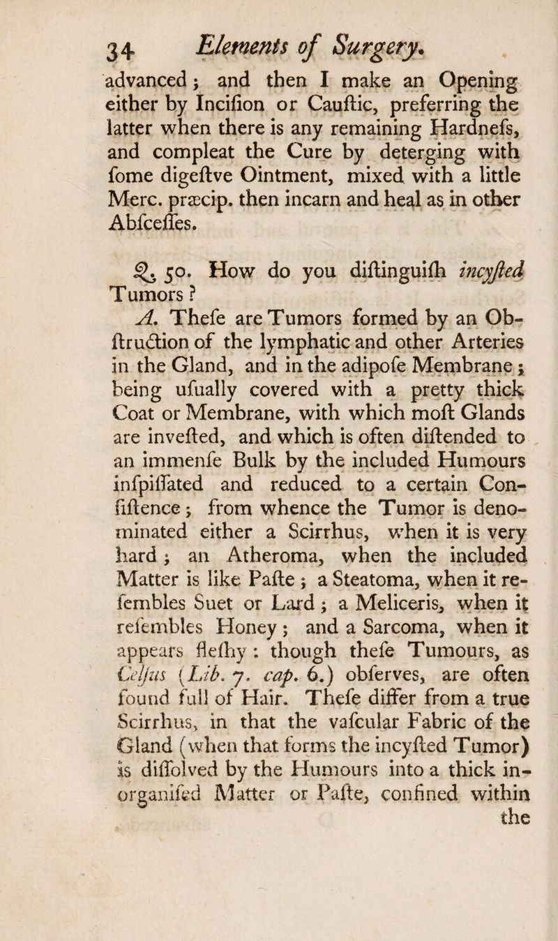 advanced; and then I make an Opening either by Incifion or Cauftic, preferring the latter when there is any remaining Hardnefs, and compleat the Cure by deterging with fome digeftve Ointment, mixed with a little Merc, prsecip. then incarn and heal as in other Abfceffes. 50. How do you diftinguilh incyjied Tumors ? A. Thefe are Tumors formed by an Ob- ftrudtion of the lymphatic and other Arteries in the Gland, and in the adipofe Membrane j being ufually covered with a pretty thick Coat or Membrane, with which moft Glands are inverted, and which is often diftended to an immenfe Bulk by the included Humours infpirtated and reduced to a certain Con¬ fidence ; from whence the Tumor is deno¬ minated either a Scirrhus, when it is very hard; an Atheroma, when the included Matter is like Parte ; a Steatoma, when it re- fembles Suet or Lard; a Meliceris^ when it refembles Honey ; and a Sarcoma, when it appears flefhy *. though thefe Tumours, as Cell us (Lib. 7. cap. 6.) obferves, are often found full of Hair. Thefe differ from a true Scirrhus, in that the vafcular Fabric of the Gland (when that forms the incyfted Tumor) is difiblved by the Humours into a thick in- organifed Matter or Parte, confined within