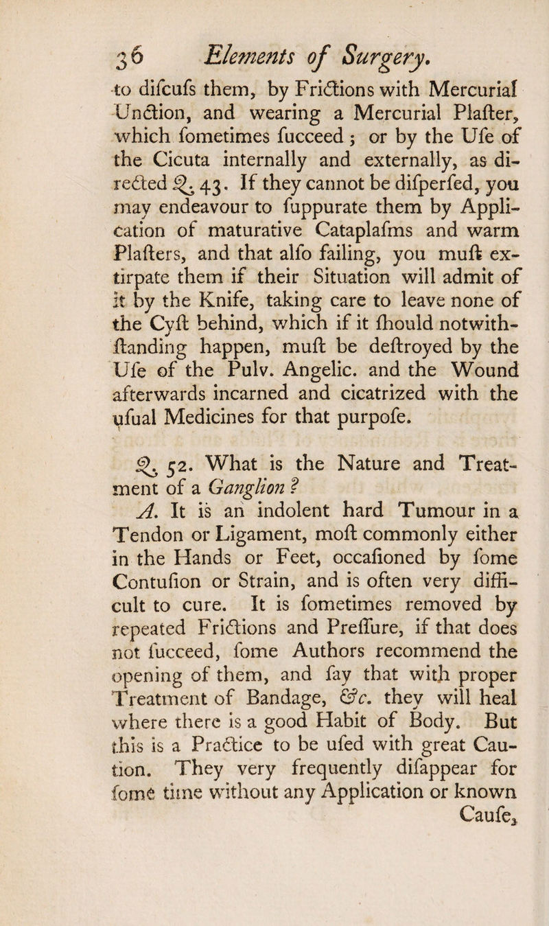 to difcufs them, by Fri&ions with Mercurial Unction, and wearing a Mercurial Plafter, which fometimes fucceed; or by the Ufe of the Cicuta internally and externally, as di¬ rected 43. If they cannot be difperfed, you may endeavour to fuppurate them by Appli¬ cation of maturative Cataplafms and warm Plafters, and that alfo failing, you muft ex¬ tirpate them if their Situation will admit of it by the Knife, taking care to leave none of the Cyft behind, which if it fhould notwith- ftanding happen, muft be deftroyed by the Ufe of the Pulv. Angelic, and the Wound afterwards incarned and cicatrized with the ufual Medicines for that purpofe. <^,52. What is the Nature and Treat¬ ment of a Ganglion ? A. It is an indolent hard Tumour in a Tendon or Ligament, moft commonly either in the Hands or Feet, occafioned by fome Contufion or Strain, and is often very diffi¬ cult to cure. It is fometimes removed by repeated Frictions and PrelTure, if that does not fucceed, fome Authors recommend the opening of them, and fay that with proper Treatment of Bandage, &c. they will heal where there is a good Habit of Body. But this is a Practice to be ufed with great Cau¬ tion. They very frequently difappear for fom£ time without any Application or known Caufe*