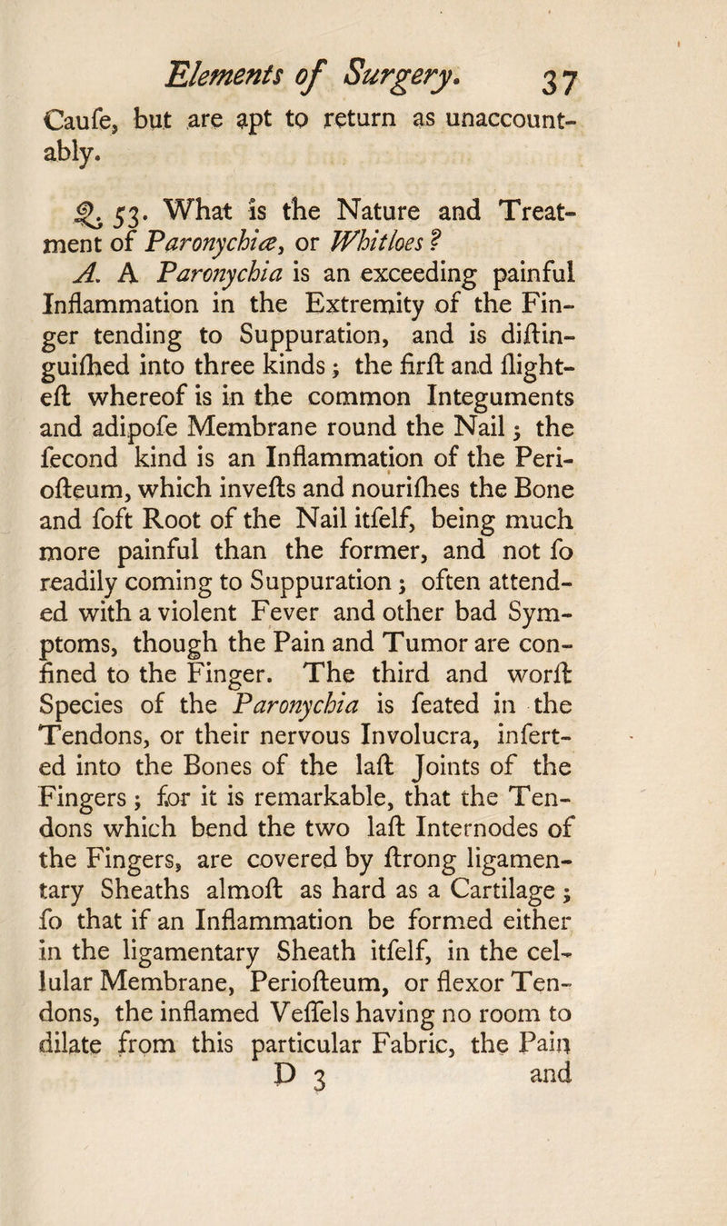 Caufe, but are apt to return as unaccount¬ ably, 4>. 53. What is the Nature and Treat¬ ment of Paronychia, or Whitloes ? A. A Paronychia is an exceeding painful Inflammation in the Extremity of the Fin¬ ger tending to Suppuration, and is diftin- guifhed into three kinds; the firft and flight- eft whereof is in the common Integuments and adipofe Membrane round the Nail 5 the fecond kind is an Inflammation of the Peri- f ofteum, which invefts and nouriflies the Bone and foft Root of the Nail itfelf, being much more painful than the former, and not fo readily coming to Suppuration; often attend¬ ed with a violent Fever and other bad Sym¬ ptoms, though the Pain and Tumor are con¬ fined to the Finger. The third and worft Species of the Paronychia is feated in the Tendons, or their nervous Involucra, infert- ed into the Bones of the laft Joints of the Fingers; for it is remarkable, that the Ten¬ dons which bend the two laft Internodes of the Fingers, are covered by ftrong ligamen¬ tary Sheaths almoft as hard as a Cartilage ; fo that if an Inflammation be formed either in the ligamentary Sheath itfelf, in the cel¬ lular Membrane, Periofteum, or flexor Ten¬ dons, the inflamed Veflels having no room to dilate from this particular Fabric, the Pain D 3 and