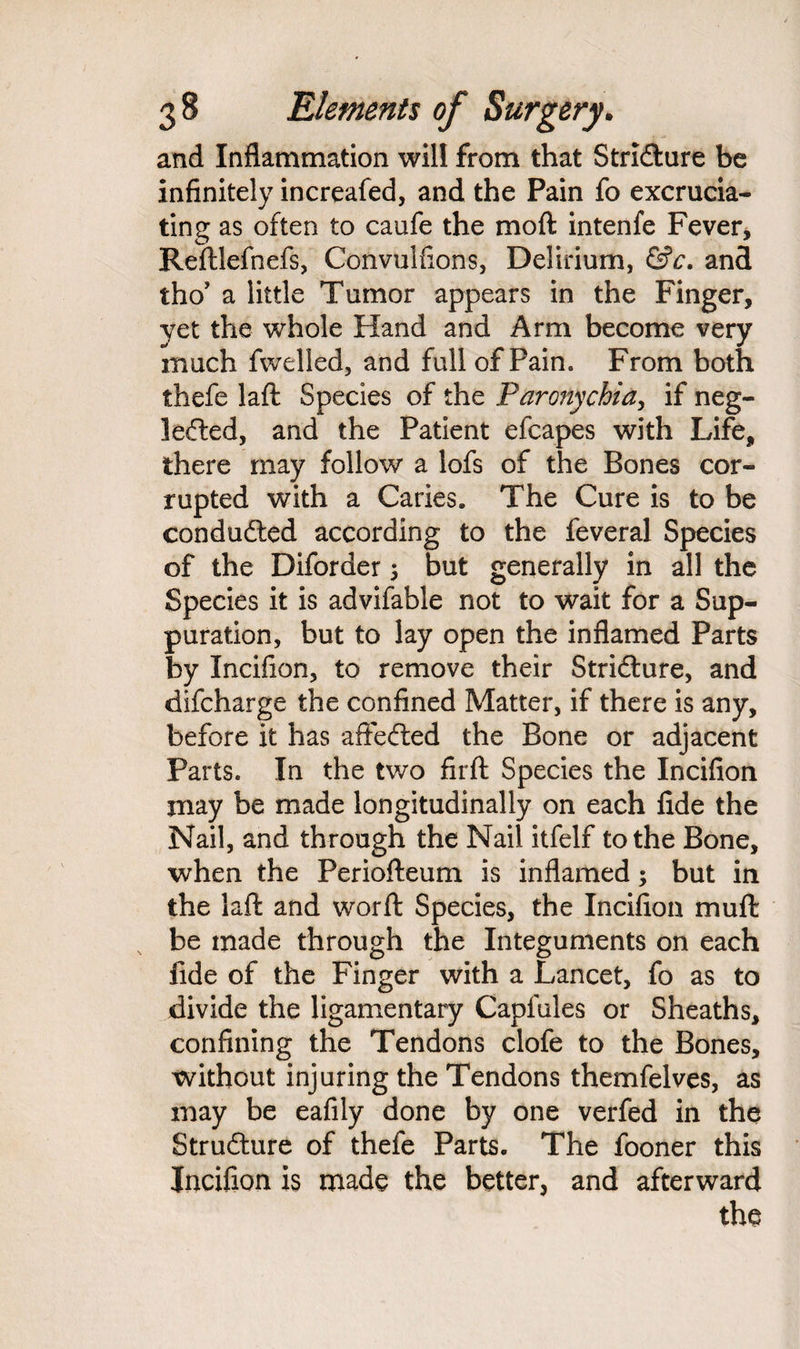 and Inflammation will from that Stricture be infinitely increafed, and the Pain fo excrucia¬ ting as often to caufe the moft intenfe Fever, Reftlefhefs, Convulfions, Delirium, &c. and tho’ a little Tumor appears in the Finger, yet the whole Hand and Arm become very much fwelled, and full of Pain. From both thefe laft Species of the Paronychia, if neg¬ lected, and the Patient efcapes with Life, there may follow a lofs of the Bones cor¬ rupted with a Caries. The Cure is to be conducted according to the feveral Species of the Diforder ; but generally in all the Species it is advifable not to wait for a Sup¬ puration, but to lay open the inflamed Parts by Incifion, to remove their Stricture, and difcharge the confined Matter, if there is any, before it has affeCted the Bone or adjacent Parts. In the two firft Species the Incifion may be made longitudinally on each fide the Nail, and through the Nail itfelf to the Bone, when the Periofteum is inflamed; but in the laft and worft Species, the Incifion muft be made through the Integuments on each fide of the Finger with a Lancet, fo as to divide the ligamentary Caplules or Sheaths, confining the Tendons clofe to the Bones, without injuring the Tendons themfelves, as may be eafily done by one verfed in the Structure of thefe Parts. The fooner this Incifion is made the better, and afterward the