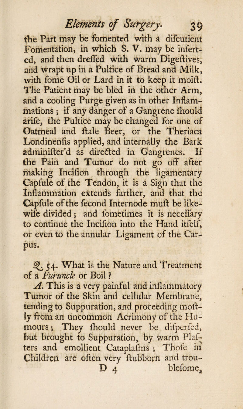 the Part may be fomented with a difcutient Fomentation, in which S. V. may be infert- ed, and then dreflfed with warm Digeftives, and wrapt up in a Pultice of Bread and Milk, with fome Oil or Lard in it to keep it moift. The Patient may be bled in the other Arm, and a cooling Purge given as in other Inflam¬ mations ; if any danger of a Gangrene fihould arife, the Pultice may be changed for one of Oatmeal and ftale Beer, or the Theriaca Londinenfis applied, and internally the Bark adminifter’d as directed in Gangrenes. If the Pain and Tumor do not go off after making Incifion through the ligamentary Capfule of the Tendon, it is a Sign that the Inflammation extends farther, and that the Capfule of the fecond Internode muft be like- wife divided; and fometimes it is neceffary to continue the Incifion into the Hand itfelr, or even to the annular Ligament of the Car¬ pus. ^ 54. What is the Nature and Treatment of a Furuncle or Boil ? A. This is a very painful and inflammatory Tumor of the Skin and cellular Membrane, tending to Suppuration, and proceeding moft- ly from an uncommon Acrimony of the Hu¬ mours ; They (hould never be difperfed, but brought to Suppuration, by warm Plaf- ters and emollient Cataplafms ; Thofe in Children are often very ftubborn and trou- D 4 blefomea