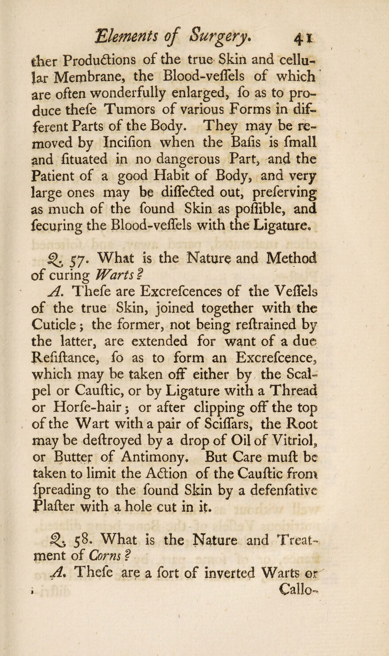 tlier Productions of the true Skin and cellu¬ lar Membrane, the Blood-veflels of which are often wonderfully enlarged, fo as to pro¬ duce thefe Tumors of various Forms in dif¬ ferent Parts of the Body. They may be re¬ moved by Incifion when the Balls is fmali and lituated in no dangerous Part, and the Patient of a good Habit of Body, and very large ones may be difleCted out, preferving as much of the found Skin as poffible, and fecuring the Blood-veflels with the Ligature* ^ 57• What is the Nature and Method of curing Warts I A. Thefe are Excrefcences of the Veflels of the true Skin, joined together with the Cuticle; the former, not being reftrained by the latter, are extended for want of a due Refiftance, fo as to form an Excrefcence, which may be taken off either by the Scal¬ pel or Cauftic, or by Ligature with a Thread or Horfe-hair 5 or after clipping off the top of the Wart with a pair of Sciflars, the Root may be deftroyed by a drop of Oil of Vitriol, or Butter of Antimony. But Care muft be taken to limit the Action of the Cauftic from fpreading to the found Skin by a defenfative Plafter with a hole cut in it. 58. What is the Nature and Treat¬ ment of Corns ? A. Thefe are a fort of inverted Warts or