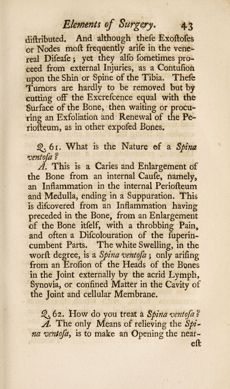 diftributed. And although thefe Exoftofes or Nodes moft frequently arife in the vene¬ real Difeafe; yet they alfo fometimes pro¬ ceed from external Injuries, as a Contufion upon the Shin or Spine of the Tibia, Thefe Tumors are hardly to be removed but by cutting off the Excrefcence equal with the Surface of the Bone, then waiting or procu¬ ring an Exfoliation and Renewal of the Pe- riofteum, as in other expofed Bones. 4>. 61. What is the Nature ef a Spina ventofa ? A. This is a Caries and Enlargement d£ the Bone from an internal Caufe, namely* an Inflammation in the internal Periofteum and Medulla, ending in a Suppuration. This is difcovered from an Inflammation having preceded in the Bone, from an Enlargement of the Bone itfelf, with a throbbing Pain, and often a Difcolouration of the fuperin- cumbent Parts. The white Swelling, in the worft degree, is a Spina ventofa; only arifing from an Erofion of the Heads of the Bones in the Joint externally by the acrid Lymph, Synovia, or confined Matter in the Cavity of the Joint and cellular Membrane. ^ 62. How do you treat a Spina vent of a ? A. The only Means of relieving the Spi- na ventofa, is to make an Opening the near- eft /