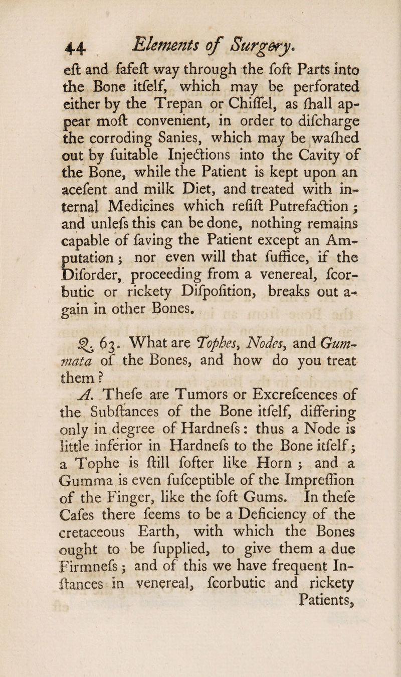 eft and fafeft way through the foft Parts into the Bone itfelf, which may be perforated either by the Trepan or Chiffel, as (hall ap¬ pear moft convenient, in order to difcharge the corroding Sanies, which may be wafhed out by fuitable Injections into the Cavity of the Bone, while the Patient is kept upon an acefent and milk Diet, and treated with in¬ ternal Medicines which refift Putrefaction ; and unlefs this can be done, nothing remains capable of faving the Patient except an Am¬ putation ; nor even will that fuffice, if the Diforder, proceeding from a venereal, fcor- butic or rickety Difpolition, breaks out a- gain in other Bones* <^63. What are Tophes, Nodes, and Gum- mat a of the Bones, and how do you treat them ? A. Thefe are Tumors or Excrefcences of the Subftances of the Bone itfelf, differing only in degree ofHardnefs: thus a Node is little inferior in Hardnefs to the Bone itfelf; a Tophe is ftill fofter like Horn ; and a Gumma is even fufceptible of the Impreffion of the Finger, like the foft Gums. In thefe Cafes there feems to be a Deficiency of the cretaceous Earth, with which the Bones ought to be fupplied, to give them a due Firmnefs; and of this we have frequent Pi¬ ttances in venereal, fcorbutic and rickety Patients,