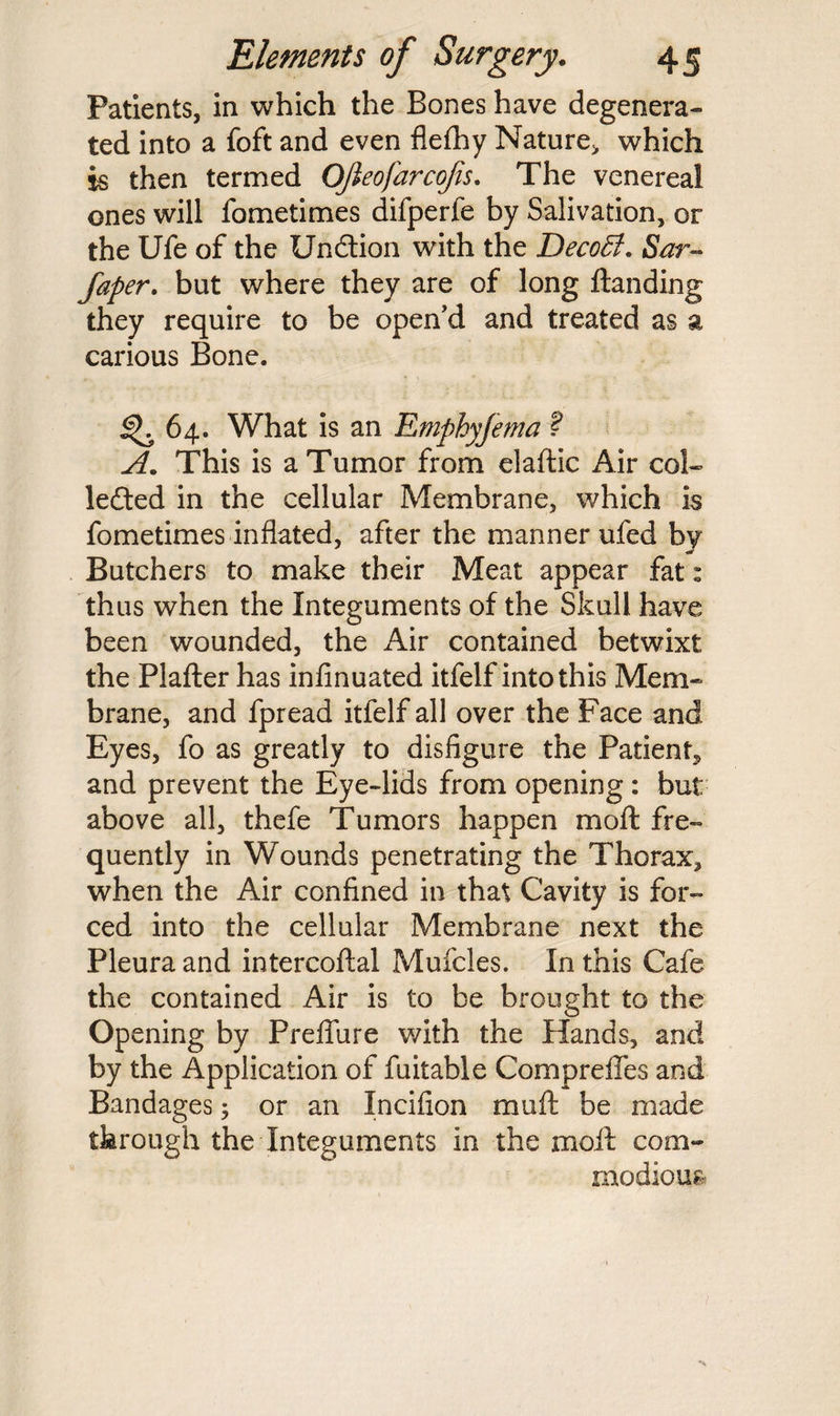 Patients, in which the Bones have degenera¬ ted into a foft and even flefhy Nature, which is then termed Ojieofarcofis. The venereal ones will fometimes difperfe by Salivation, or the Ufe of the Undion with the DecoB. Sar- faper. but where they are of long ftanding they require to be open’d and treated as a carious Bone. <^64. What is an Emphyfema ? A. This is a Tumor from elaftic Air col- leded in the cellular Membrane, which is fometimes inflated, after the manner ufed by Butchers to make their Meat appear fat: thus when the Integuments of the Skull have been wounded, the Air contained betwixt the Plafter has infinuated itfelf into this Mem¬ brane, and fpread itfelf all over the Face and Eyes, fo as greatly to disfigure the Patient^ and prevent the Eye-lids from opening : but above all, thefe Tumors happen moft fre¬ quently in Wounds penetrating the Thorax, when the Air confined in that Cavity is for¬ ced into the cellular Membrane next the Pleura and intercoftal Mufcles. In this Cafe the contained Air is to be brought to the Opening by Preflure with the Hands, and by the Application of fuitable Comprefles and Bandages; or an Incifion muft be made through the Integuments in the moil; com¬ modious