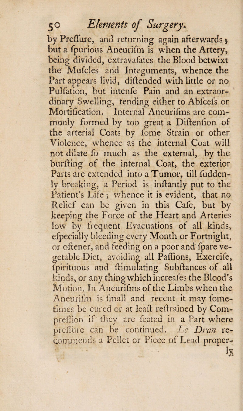by Preffure, and returning again afterwards * but a fpurious Aneurifm is when the Artery, being divided, extravafates the Blood betwixt the Mufcles and Integuments, whence the Part appears livid, diftended with little or no Puliation, but intenfe Pain and an extraor¬ dinary Swelling, tending either to Abfcefs or Mortification. Internal Aneurifms are com¬ monly formed by too great a Diftenfion of the arterial Coats by fome Strain or other Violence, whence as the internal Coat will not dilate fo much as the external, by the burfting of the internal Coat, the exterior Parts are extended into a Tumor, till fudden- ly breaking, a Period is inftantly put to the Patient’s Life ; whence it is evident, that no Relief can be given in this Cafe, but by keeping the Force of the Heart and Arteries low by frequent Evacuations of all kinds, efpecially bleeding every Month or Fortnight, or oftener, and feeding on a poor and fpare ve¬ getable Diet, avoiding all Pafiions, Exercife, fpirituous and ftimulating Subdances of all kinds, or any thing which increafes the Blood’s Motion. In Aneurifms of the Limbs when the Aneurifm is fmall and recent it may fome- times be cured or at lead refrained by Com- preffion if they are feated in a Part where preflu re can be continued. Le Dr an re¬ commends a Pellet or Piece of Lead proper-