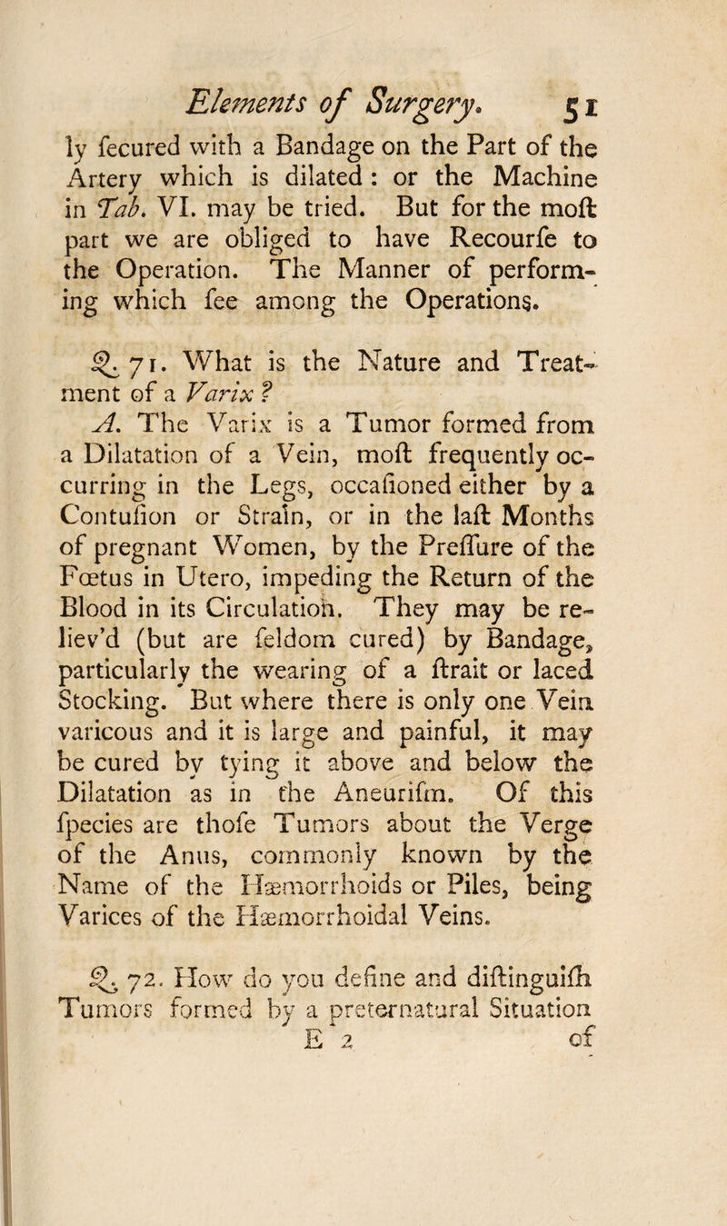 ly fecured with a Bandage on the Part of the Artery which is dilated : or the Machine in Tab. VI. may be tried. But for the moft part we are obliged to have Recourfe to the Operation. The Manner of perform¬ ing which fee among the Operations. ^71. What is the Nature and Treat¬ ment of a Varix ? A. The Varix is a Tumor formed from a Dilatation of a Vein, moft frequently oc¬ curring in the Legs, occafioned either by a Contufion or Strain, or in the laft Months of pregnant Women, by the Preflure of the Foetus in Utero, impeding the Return of the Blood in its Circulation. They may be re¬ liev’d (but are feldom cured) by Bandage, particularly the wearing of a ftrait or laced Stocking. But where there is only one Vein varicous and it is large and painful, it may be cured by tying it above and below the Dilatation as in the Aneurifm. Of this fpecies are thofe Tumors about the Verge of the Anus, commonly known by the Name of the Haemorrhoids or Piles, being Varices of the Hemorrhoidal Veins. 72. How do you define and diftinguifti Tumors formed by a preternatural Situation E 2 of
