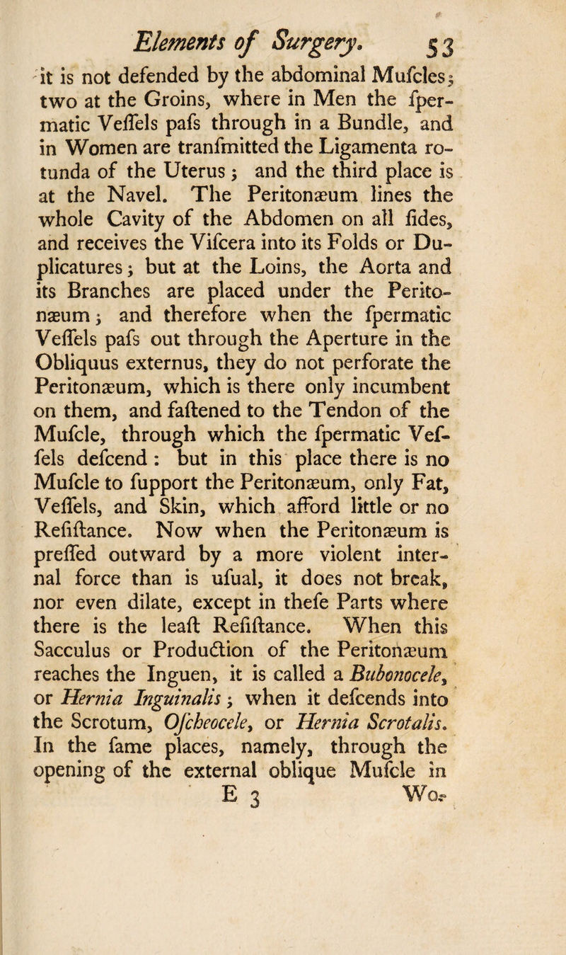 it is not defended by the abdominal Mufcles^ two at the Groins, where in Men the fper- matic VelTels pafs through in a Bundle, and in Women are tranfmitted the Ligamenta ro¬ tunda of the Uterus and the third place is at the Navel. The Peritonaeum lines the whole Cavity of the Abdomen on all fides, and receives the Vifcera into its Folds or Du- plicatures; but at the Loins, the Aorta and its Branches are placed under the Perito¬ naeum 5 and therefore when the fpermatic VelTels pafs out through the Aperture in the Obliquus externus, they do not perforate the Peritonaeum, which is there only incumbent on them, and fattened to the Tendon of the Mufcle, through which the fpermatic Vef- fels defcend : but in this place there is no Mufcle to fupport the Peritonaeum, only Fat* VelTels, and Skin, which afford little or no Reliftance. Now when the Peritonaeum is prefled outward by a more violent inter¬ nal force than is ufual, it does not break* nor even dilate, except in thefe Parts where there is the leaft Refiftance. When this Sacculus or Produdtion of the Peritoneum reaches the Inguen, it is called a Bubonocele, or Hernia Inguinalis; when it defeends into the Scrotum, Ofcheocele, or Hernia Scrotalis. In the fame places, namely, through the opening of the external oblique Mufcle in ' E 3 Wo,