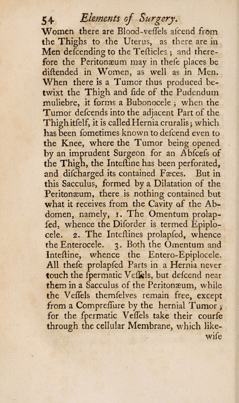 Women there are Blood-veflels afcend from the Thighs to the Uterus, as there are in Men defcending to the Tefticles; and there¬ fore the Peritonaeum may in thefe places be diftended in Women, as well as in Men. When there is a Tumor thus produced be¬ twixt the Thigh and fide of the Pudendum muliebre, it forms a Bubonocele 3 when the Tumor defcends into the adjacent Part of the Thigh itfelf, it is called Hernia cruralis 3 which has been fometimes known to defcend even to the Knee, where the Tumor being opened by an imprudent Surgeon for an Abfcefs of the Thigh, the Inteftine has been perforated, and difcharged its contained Fasces. But in this Sacculus, formed by a Dilatation of the Peritonaeum, there is nothing contained but what it receives from the Cavity of the Ab¬ domen, namely, 1. The Omentum prolap- fed, whence the Diforder is termed Epiplo- cele. 2. The Inteftines prolapfed, whence the Enterocele. 3. Both the Omentum and Inteftine, whence the Entero-Epiplocele, All thefe prolapfed Parts in a Hernia never touch the fpermatic Vef&ls, but defcend near them in a Sacculus of the Peritonaeum, while the Veflels themfelves remain free, except from a Compreffure by the hernial Tumor ; for the fpermatic Veflels take their courfe through the cellular Membrane, which like- wife