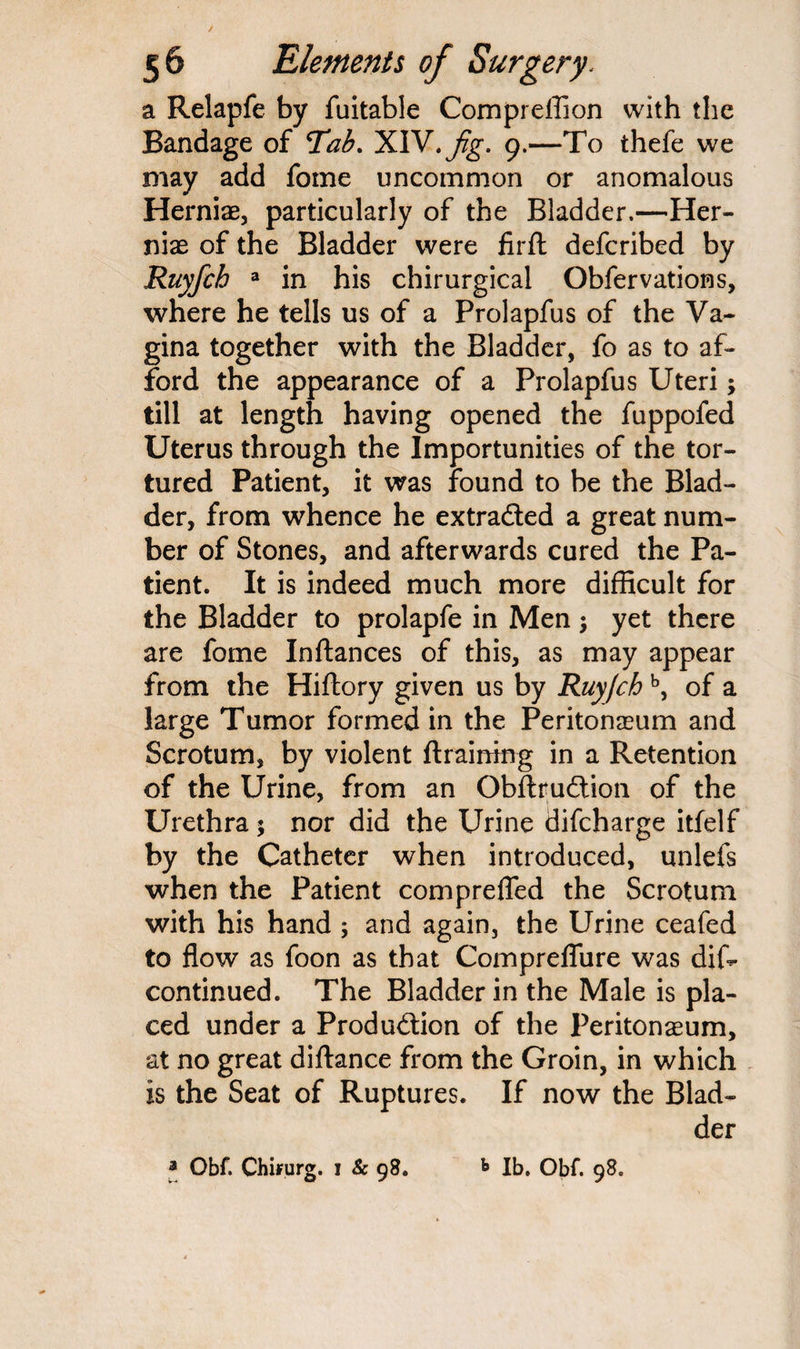 a Relapfe by fuitable Compreffion with the Bandage of Tab. XIV. fig. 9.—To thefe we may add fome uncommon or anomalous Herniae, particularly of the Bladder.—Her¬ niae of the Bladder were firfl defcribed by Ruyfch a in his chirurgical Obfervations, where he tells us of a Prolapfus of the Va¬ gina together with the Bladder, fo as to af¬ ford the appearance of a Prolapfus Uteri; till at length having opened the fuppofed Uterus through the Importunities of the tor¬ tured Patient, it was found to be the Blad¬ der, from whence he extracted a great num¬ ber of Stones, and afterwards cured the Pa¬ tient. It is indeed much more difficult for the Bladder to prolapfe in Men; yet there are fome Inftances of this, as may appear from the Hiftory given us by Ruyfchb, of a large Tumor formed in the Peritonaeum and Scrotum, by violent {training in a Retention of the Urine, from an ObftruCtion of the Urethra$ nor did the Urine difcharge itfelf by the Catheter when introduced, unlefs when the Patient comprefled the Scrotum with his hand ; and again, the Urine ceafed to flow as foon as that Compreflure was dis¬ continued. The Bladder in the Male is pla¬ ced under a Production of the Peritonaeum, at no great diftance from the Groin, in which is the Seat of Ruptures. If now the Blad¬ der a Obf. Chifurg. i & 98. b lb. Obf. 98.
