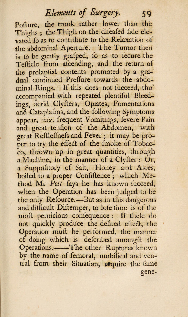 Pofture, the trunk rather lower than the Thighs ; the Thigh on the difeafed fide ele¬ vated fo as to contribute to the Relaxation of the abdominal Aperture. The Tumor then is to be gently grafped, fo as to fecure the Tefticle from afcending, and the return of the prolapfed contents promoted by a gra¬ dual continued Preffure towards the abdo¬ minal Rings. If this does not fucceed, tho* accompanied with repeated plentiful Bleed¬ ings, acrid Clyfters, Opiates, Fomentations and Cataplafms, and the following Symptoms appear, viz. frequent Vomitings, fevere Pain and great tenfton of the Abdomen, with great Reftleffnefs and Fever 5 it may be pro¬ per to try the effedt of the fmoke of Tobac¬ co, thrown up in great quantities, through a Machine, in the manner of a Clyfter : Or, a Suppofitory of Salt, Ploney and Aloes, boiled to a proper Confiftence j which Me¬ thod Mr Pott fays he has known Ficceed, when the Operation has been judged to be the only Refource.—But as in this dangerous and difficult Diftemper, to lofe time is of the moft pernicious confequence : If thefe do not quickly produce the defired effedt, the Operation muff be performed, the manner of doing which is deferibed amongft the Operations.-The other Ruptures known by the name of femoral, umbilical and ven¬ tral from their Situation, require the fame gene-