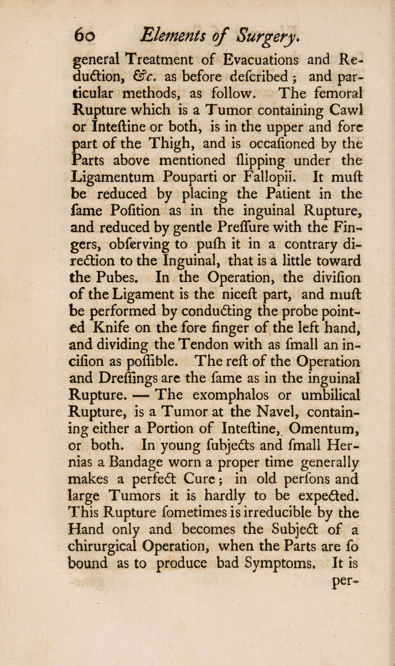 general Treatment of Evacuations and Re¬ duction, &c. as before defcribed ; and par¬ ticular methods, as follow. The femoral Rupture which is a Tumor containing Cawl or Inteftine or both, is in the upper and fore fart of the Thigh, and is occafioned by the arts above mentioned flipping under the Ligamentum Pouparti or Fallopii. It mud; be reduced by placing the Patient in the fame Pofition as in the inguinal Rupture, and reduced by gentle Preffure with the Fin¬ gers, obferving to pufh it in a contrary di¬ rection to the Inguinal, that is a little toward the Pubes. In the Operation, the divifion of the Ligament is the niceft part, and mull be performed by conducting the probe point¬ ed Knife on the fore finger of the left hand, and dividing the Tendon with as fmall an in- cifion as pofiible. The reft of the Operation and Dreftings are the fame as in the inguinal Rupture. — The exomphalos or umbilical Rupture, is a Tumor at the Navel, contain¬ ing either a Portion of Inteftine, Omentum, or both. In young fubjeCts and fmall Her¬ nias a Bandage worn a proper time generally makes a perfect Cure; in old perfons and large Tumors it is hardly to be expected. This Rupture fometimes is irreducible by the Hand only and becomes the Subject of a chirurgical Operation, when the Parts are fo bound as to produce bad Symptoms. It is per-