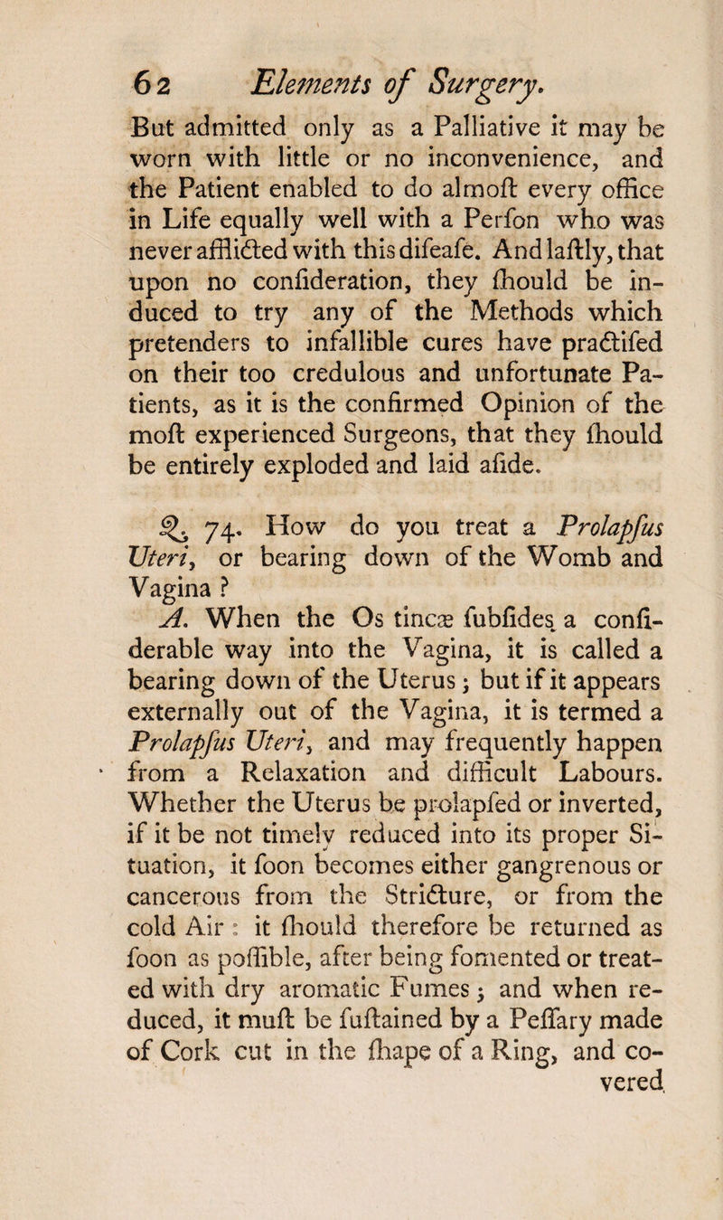 But admitted only as a Palliative it may be worn with little or no inconvenience, and the Patient enabled to do almoft every office in Life equally well with a Perfon who was never affiidted with thisdifeafe. And laftly, that upon no confideration, they ffiould be in¬ duced to try any of the Methods which pretenders to infallible cures have pradtifed on their too credulous and unfortunate Pa¬ tients, as it is the confirmed Opinion of the moft experienced Surgeons, that they fhould be entirely exploded and laid afide. ^ 74, How do you treat a Prolapfus Uteri, or bearing down of the Womb and Vagina ? A. When the Os tinoe fubfides^ a confi- derable way into the Vagina, it is called a bearing down of the Uterus; but if it appears externally out of the Vagina, it is termed a Prolapfus Uteri, and may frequently happen * from a Relaxation and difficult Labours. Whether the Uterus be prolapfed or inverted, if it be not timely reduced into its proper Si¬ tuation, it foon becomes either gangrenous or cancerous from the Stricture, or from the cold Air : it fhould therefore be returned as foon as poffible, after being fomented or treat¬ ed with dry aromatic Fumes $ and when re¬ duced, it mufl be fuftained by a Peffary made of Cork cut in the fhape of a Ring, and co-