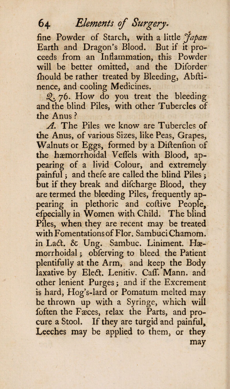 fine Powder of Starch, with a little Japan Earth and Dragon’s Blood. But if it pro¬ ceeds from an Inflammation, this Powder will be better Omitted, and the Diforder fhould be rather treated by Bleeding, Abfti- nence, and cooling Medicines. ^ 76. How do you treat the bleeding and the blind Piles, with other Tubercles of the Anus ? A. The Piles we know are Tubercles of the Anus, of various Sizes, like Peas, Grapes, Walnuts or Eggs, formed by a Diftenfion of the haemorrhoidal Veffels with Blood, ap¬ pearing of a livid Colour, and extremely painful; and thefe are called the blind Piles ; but if they break and difcharge Blood, they are termed the bleeding Piles, frequently ap¬ pearing in plethoric and coftive People, especially in Women with Child. The blind Piles, when they are recent may be treated with Fomentations of Flor. Sambuci Chamom. in Ladt. & Ung. Sambuc. Liniment. Hae¬ morrhoidal y obferving to bleed the Patient plentifully at the Arm, and keep the Body laxative by Eleft. Lenitiv. Caff. Mann, and other lenient Purges and if the Excrement is hard, Hog’s-lard or Pomatum melted may be thrown up with a Syringe, which will foften the Fsces, relax the Parts, and pro¬ cure a Stool. If they are turgid and painful. Leeches may be applied to them, or they may