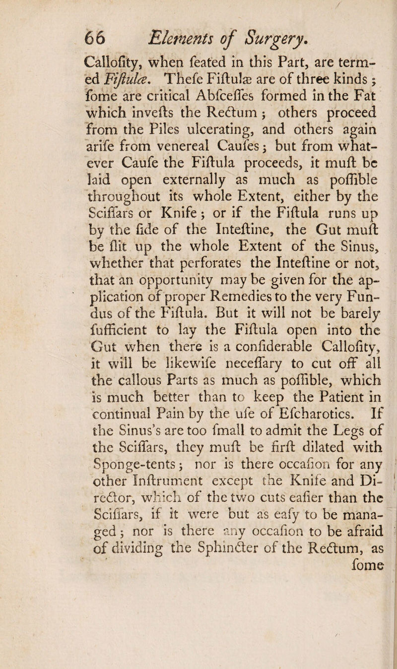 Callofity, when feated in this Part, are term¬ ed Fiftulce. Thefe Fiftute are of three kinds; feme are critical Abfceffes formed in the Fat which inverts the Rectum ; others proceed from the Piles ulcerating, and others again arife from venereal Caufes $ but from what¬ ever Caufe the Fiftula proceeds, it rnurt be laid open externally as much as poffible throughout its whole Extent, either by the Sciffars or Knife; or if the Fiftula runs up by the fide of the Inteftine, the Gut muft; be flit up the whole Extent of the Sinus, whether that perforates the Inteftine or not, that an opportunity may be given for the ap¬ plication of proper Remedies to the very Fun¬ dus of the Fiftula. But it will not be barely fufficient to lay the Fiftula open into the Gut when there is a confiderable Callofity, it will be likewife neceffary to cut off all the callous Parts as much as poffible, which is much better than to keep the Patient in continual Pain by the ufe of Efcharotics. If the Sinus's are too fmall to admit the Legs of trie Sciffars, they muft be firft dilated with Sponge-tents; nor is there occafion for any other Inftrument except the Knife and Di¬ rector, which of the two cuts eafier than the Sciffars, if it were but as eafy to be mana¬ ged 5 nor is there any occafion to be afraid of dividing the Sphincter of the Redtum, as fome