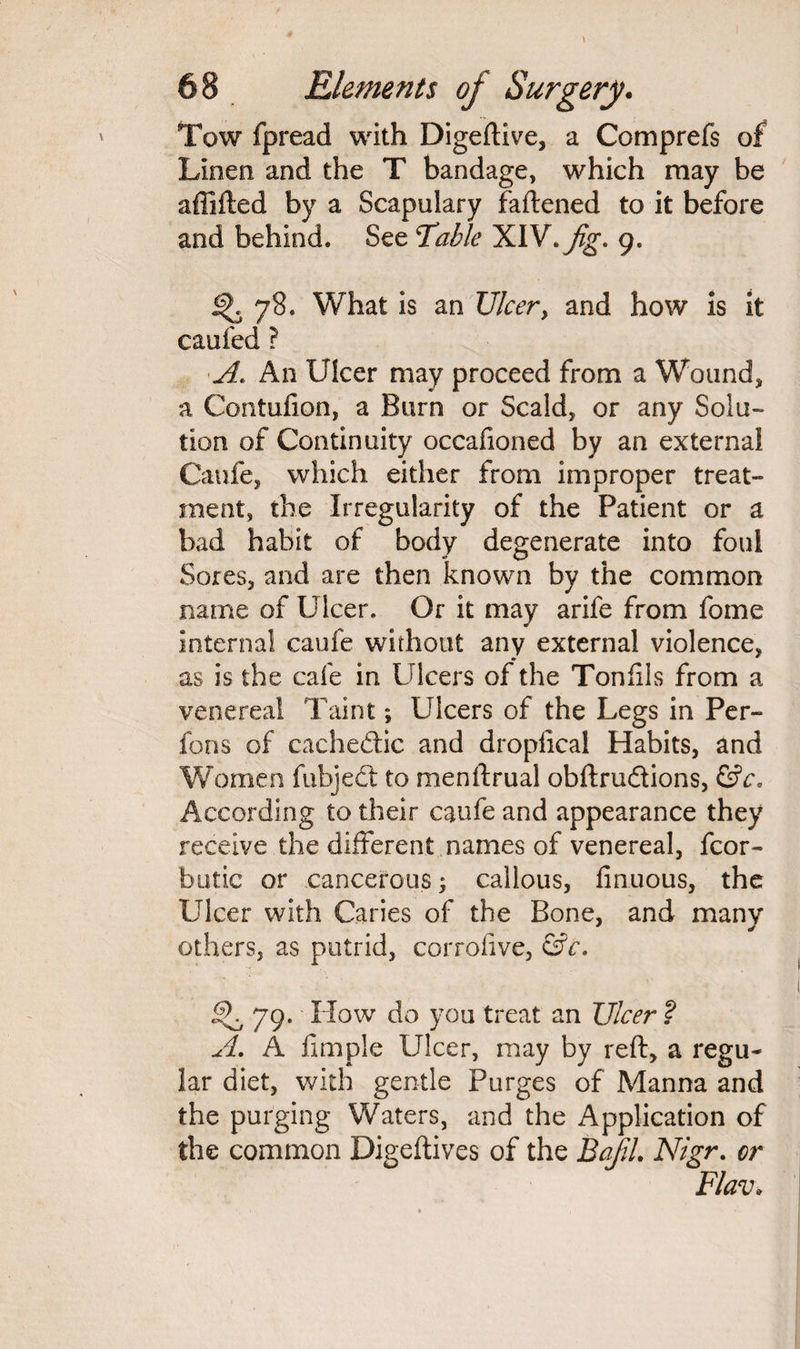 Tow fpread with Digeftive, a Comprefs of Linen and the T bandage, which may be affifted by a Scapulary faftened to it before and behind. See Table XIV .Jig- 9. 78. What is an Ulcer, and how is it caufed ? A. An Ulcer may proceed from a Wound, a Contufton, a Burn or Scald, or any Solu¬ tion of Continuity occafioned by an external Caufe, which either from improper treat¬ ment, the Irregularity of the Patient or a bad habit of body degenerate into foul Sores, and are then known by the common name of Ulcer. Or it may arife from fome internal caufe without any external violence, as is the cafe in Ulcers of the Tonfils from a venereal Taint; Ulcers of the Legs in Per- fons of cachedtic and dropfical Habits, and Women fubjedt to menftrual obftrudtions, &c. According to their caufe and appearance they receive the different names of venereal, fcor- butic or cancerous; callous, finuous, the Ulcer with Caries of the Bone, and many others, as putrid, corrofive, &c. SKy9. How do you treat an Ulcer ? A. A fimple Ulcer, may by reft, a regu¬ lar diet, with gentle Purges of Manna and the purging Waters, and the Application of the common Digeftives of the BafiL Nigr. or Flav»
