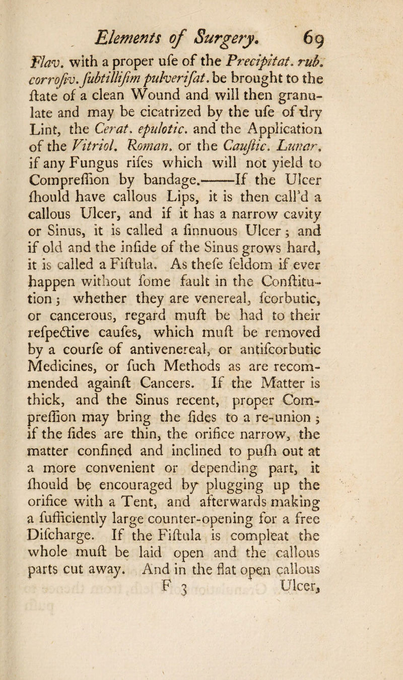 Flav. with a proper ufe of the Precipitate rub, corrojivefubtillifim puherifat. be brought to the ftate of a clean Wound and will then granu¬ late and may be cicatrized by the ufe of dry Lint, the Cerat* epulotic. and the Application of the Vitriol. Roman. or the Caujlic. Lunar, if any Fungus rifes which will not yield to Compreffion by bandage.——If the Ulcer fhould have callous Lips, it is then call'd a callous Ulcer, and if it has a narrow cavity or Sinus, it is called a finnuous Ulcer; and if old and the infide of the Sinus grows hard, it is called a Fiftula. As thefe feldom if ever happen without fome fault in the Conftitu- tion 5 whether they are venereal, fcorbutic, or cancerous, regard muft be had to their refpedtive caufes, which muft be removed by a courfe of anti venereal, or antifcorbutic Medicines, or fuch Methods as are recom¬ mended againft Cancers. If the Matter is thick, and the Sinus recent, proper Com¬ preffion may bring the fides to a re-union 5 if the fides are thin, the orifice narrow, the matter confined and inclined to pufh out at a more convenient or depending part, it fhould be encouraged by plugging up the orifice with a Tent, and afterwards making a fufficiently large counter-opening for a free Dilcharge. If the Fiftula is compleat the whole muft be laid open and the callous parts cut away. And in the flat open callous F 3 Ulcer,