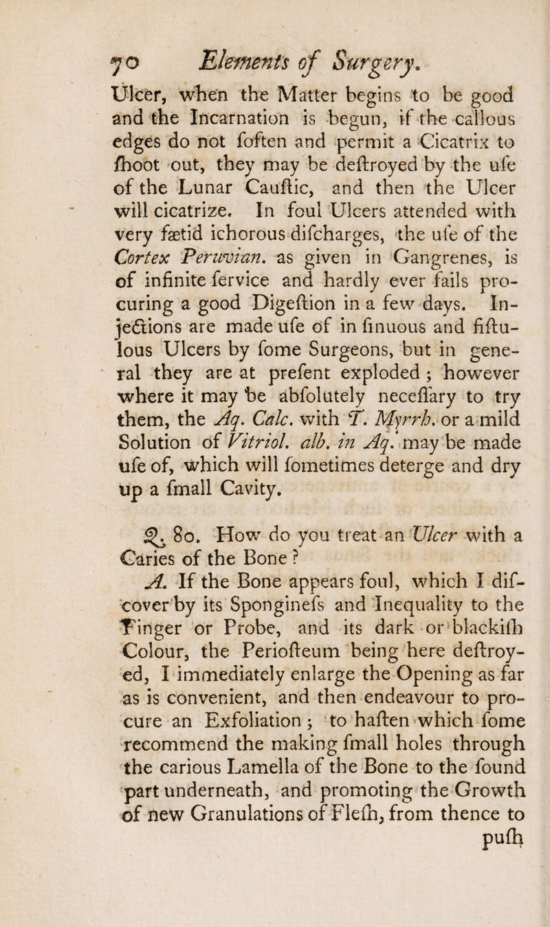 Ulcer, when the Matter begins to be good and the Incarnation is begun, if the callous edges do not foften and permit a Cicatrix to fhoot out, they may be deftroyed by the ufe of the Lunar Cauftic, and then the Ulcer will cicatrize. In foul Ulcers attended with very foetid ichorous difcharges, the ufe of the Cortex Peruvian. as given in Gangrenes, is of infinite fervice and hardly ever fails pro¬ curing a good Digeflion in a few days. In¬ jections are made ufe of in finuous and fiftu- lous Ulcers by fome Surgeons, but in gene¬ ral they are at prefent exploded ; however where it may be abfolutely neceflary to try them, the Aq. Calc, with T. Myrrh, or a mild Solution of Vitriol. alb. in Aq. may be made ufe of, which will fometimes deterge and dry up a fmail Cavity. 80. How do you treat an Ulcer with a Caries of the Bone ? A. If the Bone appears foul, which I dis¬ cover by its Sponginefs and Inequality to the Finger or Probe, and its dark or blackifh Colour, the Periofteum being here deftroy- ed, I immediately enlarge the Opening as far as is convenient, and then endeavour to pro¬ cure an Exfoliation ; to haften which fome recommend the making fmail holes through the carious Lamella of the Bone to the found part underneath, and promoting the Growth of new Granulations of Flefh, from thence to pufli