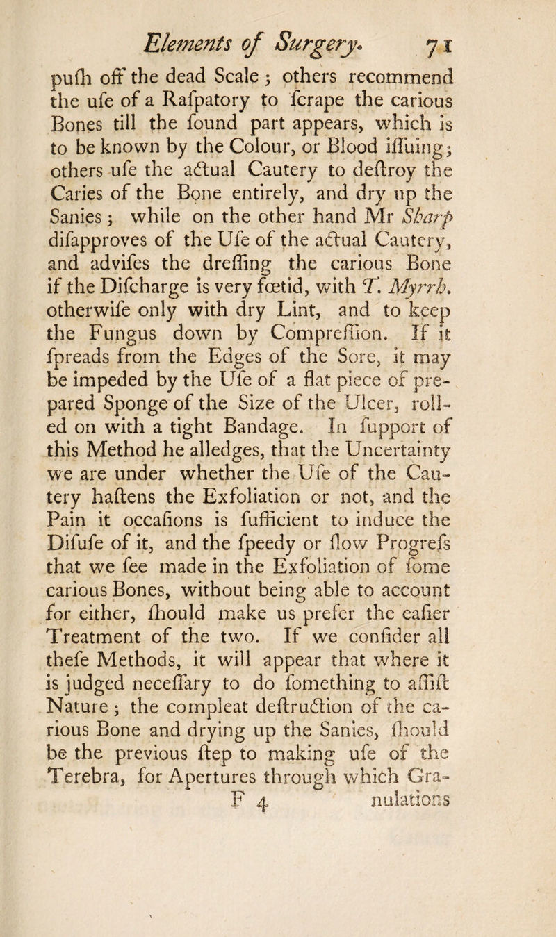 pufh off the dead Scale 5 others recommend the ufe of a Rafpatory to fcrape the carious Bones till the found part appears, which is to be known by the Colour, or Blood iffuing; others ufe the actual Cautery to deftroy the Caries of the Bone entirely, and dry up the Sanies; while on the other hand Mr Sharp difapproves of the Ufe of the actual Cautery, and advifes the drefling the carious Bone if the Difcharge is very foetid, with T. Myrrh, otherwife only with dry Lint, and to keep the Fungus down by Compreffion. If it fpreads from the Edges of the Sore, it may be impeded by the Ufe of a flat piece of pre¬ pared Sponge of the Size of the Ulcer, roll¬ ed on with a tight Bandage. In fupport of this Method he alledges, that the Uncertainty we are under whether the Ufe of the Cau¬ tery haftens the Exfoliation or not, and the Pain it occafions is fufiicient to induce the Difufe of it, and the fpeedy or flow Progrefs that we fee made in the Exfoliation of feme carious Bones, without being able to account for either, Ihould make us prefer the eafier Treatment of the two. If we confider all thefe Methods, it will appear that where it is judged neceflary to do fomething to affift Nature ; the cornpleat deftru&ion of the ca¬ rious Bone and drying up the Sanies, fhould be the previous ftep to making ufe of the Terebra, for Apertures through which Gra- F 4 nidations