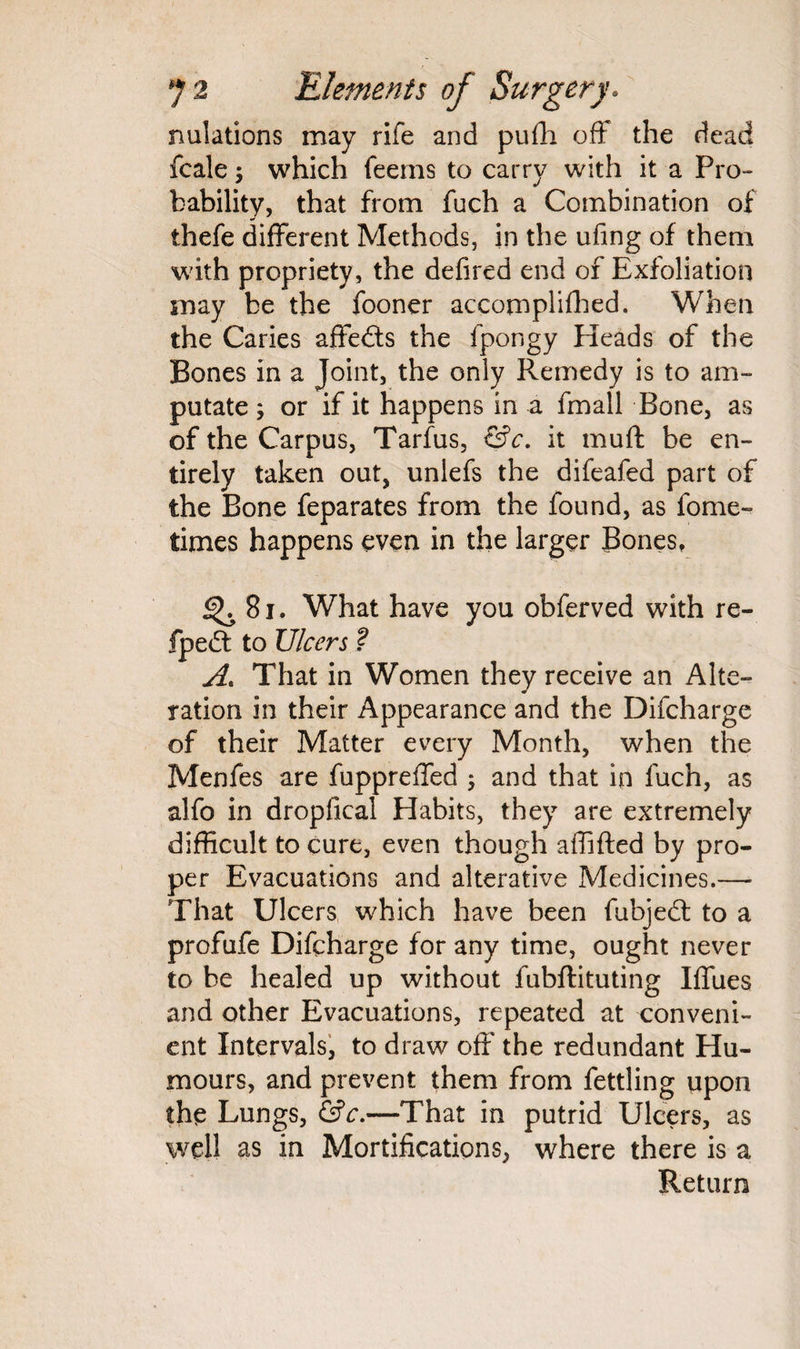 nutations may rife and pufli off the dead fcale; which feems to carry with it a Pro¬ bability, that from fuch a Combination of thefe different Methods, in the ufing of them with propriety, the defired end of Exfoliation may be the fooner accomplished. When the Caries affedts the fpongy Heads of the Bones in a Joint, the only Remedy is to am¬ putate ; or if it happens in a fmall Bone, as of the Carpus, Tarfus, &c. it muff be en¬ tirely taken out, unlefs the difeafed part of the Bone feparates from the found, as fome- times happens even in the larger Bones, ^ 81. What have you obferved with re- fpedt to Ulcers ? A. That in Women they receive an Alte¬ ration in their Appearance and the Difcharge of their Matter every Month, when the Menfes are fuppreffed ; and that in fuch, as alfo in dropfical Habits, they are extremely difficult to cure, even though affifted by pro¬ per Evacuations and alterative Medicines.— That Ulcers which have been fubjedt to a profufe Difcharge for any time, ought never to be healed up without fubftituting Iffues and other Evacuations, repeated at conveni¬ ent Intervals, to draw off' the redundant Hu¬ mours, and prevent them from fettling upon the Lungs, &c.—That in putrid Ulcers, as well as in Mortifications, where there is a Return