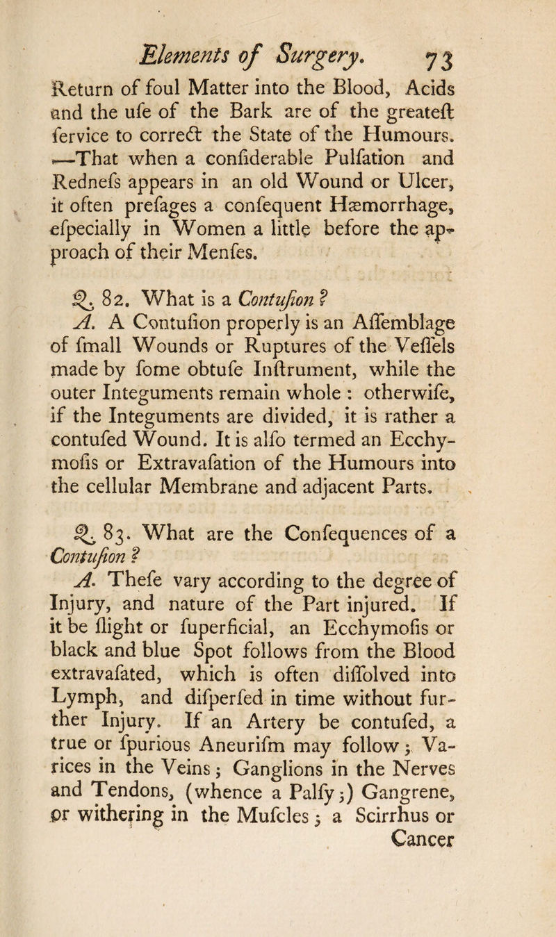 Return of foul Matter into the Blood, Acids and the ufe of the Bark are of the greateft fervice to correft the State of the Humours. «—That when a confiderable Pulfation and Rednefs appears in an old Wound or Ulcer, it often prefages a confequent Haemorrhage, efpecially in Women a little before the ap*> proach of their Menfes. ^.82. What is a Contujim ? A. A Contufion properly is an Aflfemblage of fmall Wounds or Ruptures of the Veffels made by fome obtufe Inftrument, while the outer Integuments remain whole : otherwife, if the Integuments are divided, it is rather a contufed Wound. It is alfo termed an Ecchy- mods or Extravafation of the Humours into the cellular Membrane and adjacent Parts. ^83. What are the Confequences of a Coniitfion ? A. Thefe vary according to the degree of Injury, and nature of the Part injured. If it be flight or fuperficial, an Ecchymofis or black and blue Spot follows from the Blood extravafated, which is often diffolved into Lymph, and difperfed in time without fur¬ ther Injury. If an Artery be contufed, a true or fpurious Aneurifm may follow ; Va¬ rices in the Veins; Ganglions in the Nerves and Tendons, (whence a Palfy;) Gangrene, pr withering in the Mufcles 5 a Scirrhus or Cancer