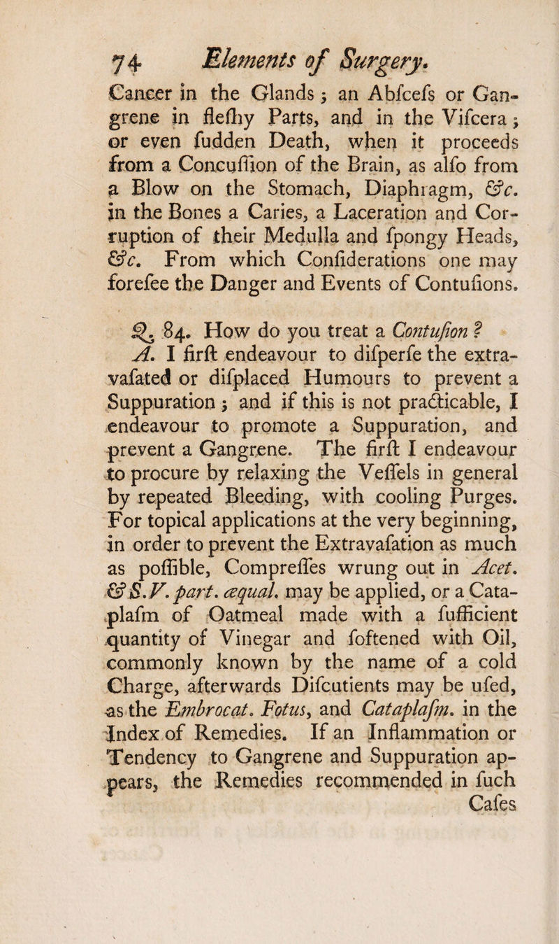 Cancer in the Glands; an Abfcefs or Gan¬ grene in flefhy Parts, and in the Vifcera; or even fudden Death, when it proceeds from a Concufiion of the Brain, as alfo from a Blow on the Stomach, Diaphragm, &c. in the Bones a Caries, a Laceration and Cor¬ ruption of their Medulla and fpongy Heads, &c. From which Confiderations one may forefee the Danger and Events of Contufions. 5^. 84. How do you treat a Contufion ? A. I firft endeavour to difperfe the extra- vafated or difplaced Humours to prevent a Suppuration $ and if this is not practicable, I endeavour to promote a Suppuration, and prevent a Gangrene. The firft I endeavour to procure by relaxing the Veflels in general by repeated Bleeding, with cooling Purges. For topical applications at the very beginning, in order to prevent the Extravafation as much as poffible, Comprefles wrung out in Acet. & S.V. part. cequaL may be applied, or a Cata- plafm of Oatmeal made with a fufficient quantity of Vinegar and foftened with Oil, commonly known by the name of a cold Charge, afterwards Difcutients may be ufed, as the Embrocat. Fetus, and Cataplafm. in the Index of Remedies. If an Inflammation or Tendency to Gangrene and Suppuration ap¬ pears, the Remedies recommended in fuch Cafes