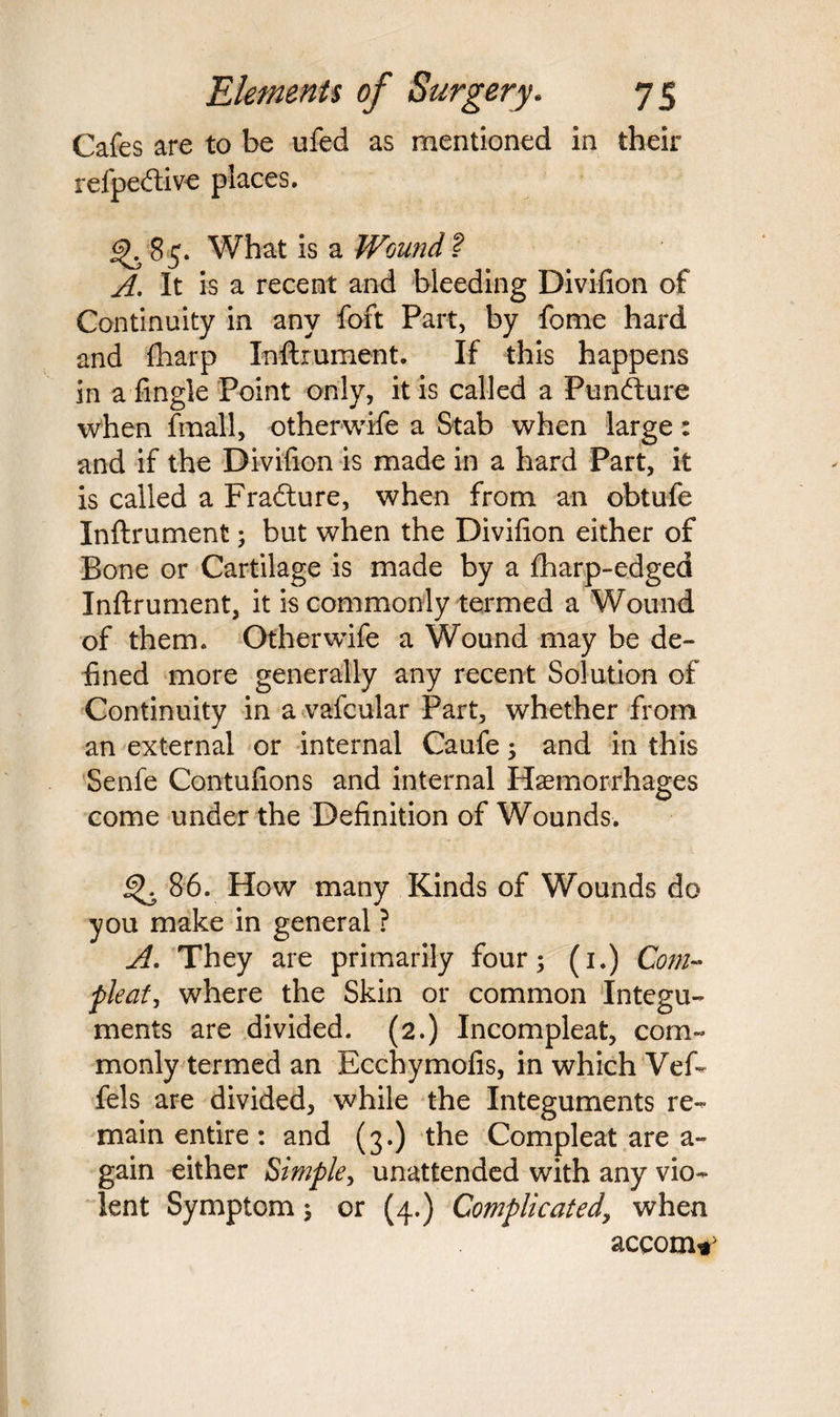 Cafes are to be ufed as mentioned in their refpedlive places. 85. What is a Wound ? A. It is a recent and bleeding Divifion of Continuity in any foft Part, by fome hard and fharp Inftrument. If this happens in a Tingle Point only, it is called a Pundfure when ftnall, otherwife a Stab when large: and if the Divifion is made in a hard Part, it is called a Fradture, when from an obtufe Inftrument; but when the Divifion either of Bone or Cartilage is made by a fharp-edged Inftrument, it is commonly termed a Wound of them. Otherwife a Wound may be de¬ fined more generally any recent Solution of Continuity in a vafcular Part, whether from an external or internal Caufe; and in this Senfe Contufions and internal Haemorrhages come under the Definition of Wounds. 86. How many Kinds of Wounds do you make in general ? A. They are primarily four; (1.) Com- pleat, where the Skin or common Integu¬ ments are divided. (2.) Incompleat, com¬ monly termed an Ecchymofis, in which Vef- fels are divided, while the Integuments re¬ main entire: and (3.) the Compleat are a- gain either Simple, unattended with any vio¬ lent Symptom; or (4.) Complicated, when accom^