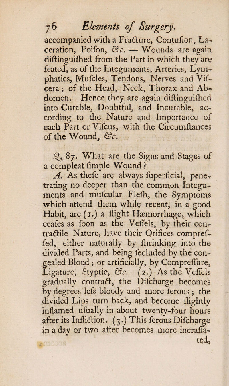 accompanied with a Fradture, Contufion, La¬ ceration, Poifon, &c. — Wounds are again diftinguifhed from the Part in which they are feated, as of the Integuments, Arteries, Lym¬ phatics, Mufcles, Tendons, Nerves and Vif- cera; of the Head, Neck, Thorax and Al>» domen. Hence they are again diftinguifhed into Curable, Doubtful, and Incurable, ac¬ cording to the Nature and Importance of each Part or Vifcus, with the Circumftances of the Wound, &c. ^87. What are the Signs and Stages of a compleat Ample Wound ? A. As thefe are always fuperficial, pene¬ trating no deeper than the common Integu¬ ments and mufcular Flefh, the Symptoms which attend them while recent, in a good Habit, are (1.) a flight H^morrhage^ which ceafes as foon as the Veflels, by their con- tradtile Nature, have their Orifices compref- fed, either naturally by fhrinking into the divided Parts, and being fecluded by the con¬ gealed Blood ; or artificially, by Compreflure, Ligature, Styptic, &c. (2.) As the Veflels gradually contradt, the Difcharge becomes by degrees lefs bloody and more ferous; the divided Lips turn back, and become flightly inflamed ufually in about twenty-four hours after its Inflidtion. (3.) This ferous Difcharge in a day or two after becomes more incrafla-