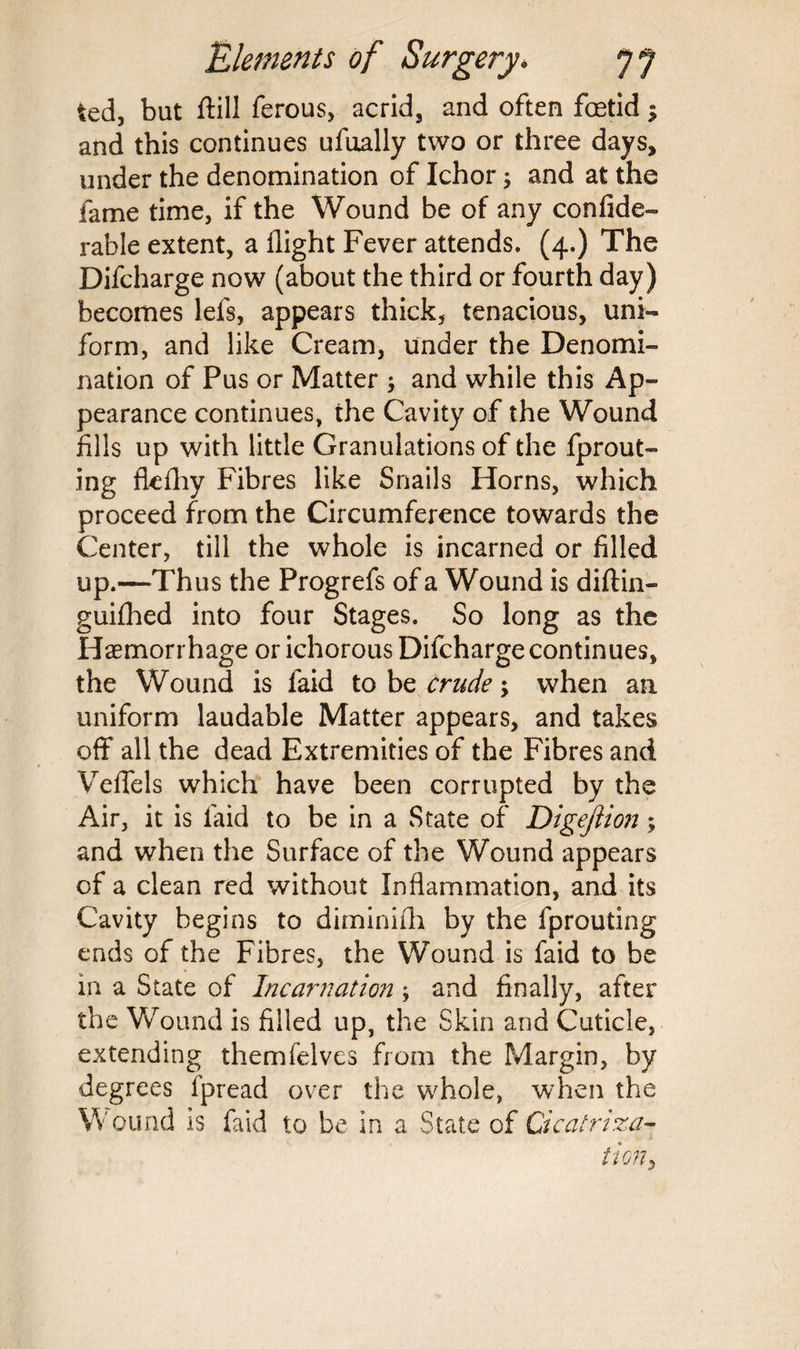 ted, but ffill ferous, acrid, and often foetid $ and this continues ufually two or three days, under the denomination of Ichor -y and at the fame time, if the Wound be of any confide- rable extent, a flight Fever attends. (4.) The Difcharge now (about the third or fourth day) becomes lefs, appears thick, tenacious, uni¬ form, and like Cream, under the Denomi¬ nation of Pus or Matter ; and while this Ap¬ pearance continues, the Cavity of the Wound fills up with little Granulations of the fprout- ing fkfhy Fibres like Snails Horns, which proceed from the Circumference towards the Center, till the whole is incarned or filled up.—Thus the Progrefs of a Wound is diftin- guiflied into four Stages. So long as the Haemorrhage or ichorous Difcharge continues, the Wound is faid to be crude; when an uniform laudable Matter appears, and takes off all the dead Extremities of the Fibres and Veffels which have been corrupted by the Air, it is faid to be in a State of Digejiion; and when the Surface of the Wound appears of a clean red without Inflammation, and its Cavity begins to diminiih by the fprouting ends of the Fibres, the Wound is faid to be in a State of Incarnation; and finally, after the Wound is filled up, the Skin and Cuticle, extending themfelves from the Margin, by degrees fpread over the whole, when the Wound is faid to be in a State of Cicatriza¬ tion 5