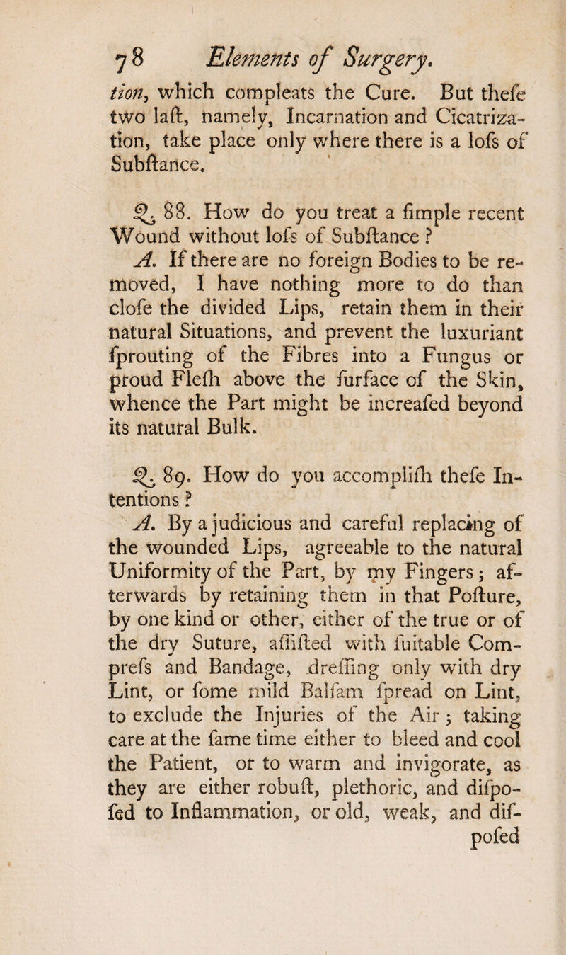 tion, which compleats the Care. But thefe two laft, namely, Incarnation and Cicatriza¬ tion, take place only where there is a lofs of Subftance. 88. How do you treat a fimple recent Wound without lofs of Subftance ? A. If there are no foreign Bodies to be re¬ moved, I have nothing more to do than clofe the divided Lips, retain them in their natural Situations, and prevent the luxuriant fprouting of the Fibres into a Fungus or proud Flefh above the furface of the Skin, whence the Part might be increafed beyond its natural Bulk. 89. How do you accomplifh thefe In¬ tentions ? A. By a judicious and careful replacing of the wounded Lips, agreeable to the natural Uniformity of the Part, by my Fingers; af¬ terwards by retaining them in that Pofture, by one kind or other, either of the true or of the dry Suture, affifted with fuitable Com- prefs and Bandage, dreffing only with dry Lint, or fome mild Balfam fpread on Lint, to exclude the Injuries of the Air; taking care at the fame time either to bleed and cool the Patient, or to warm and invigorate, as they are either robuft, plethoric, and difpo- fed to Inflammation, or old, weak, and dif- pofed