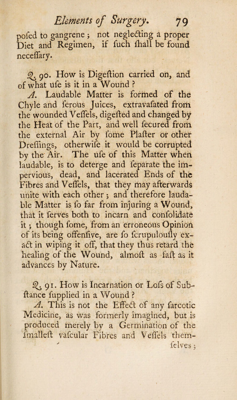 pofed to gangrene ; not neglefting a proper Diet and Regimen, if fuch {hall be found neceffary. 90. How is Digeftion carried on, and of what ufe is it in a Wound ? A. Laudable Matter is formed of the Chyle and ferous Juices, extravafated from the wounded Veffels, digefted and changed by the Heat of the Part, and well fecured from the external Air by fome Plafter or other Dreffings, otherwife it would be corrupted by the Air. The ufe of this Matter when, laudable, is to deterge and feparate the im¬ pervious, dead, and lacerated Ends of the Fibres and Veffels, that they may afterwards unite with each other; and therefore lauda¬ ble Matter is fo far from injuring a Wound, that it ferves both to incarn and confolidate it; though fome, from an erroneous Opinion of its being offenfive, are fo fcrupuloufly ex- aft in wiping it off, that they thus retard the healing of the Wound, almoft as as it advances by Nature. ^.91. How is Incarnation or Lofs of Sub- fiance fuppliecl in a Wound ? A, This is not the Effeft of any farcotic Medicine, as was formerly imagined, but is produced merely by a Germination of the Imalleft vafcular Fibres and Veffels them- ' felves;