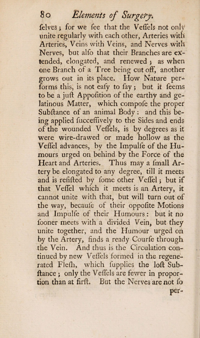 felves; for we fee that the Veffels not only unite regularly with each other, Arteries with Arteries, Veins with Veins, and Nerves with Nerves, but alfo that their Branches are ex¬ tended, elongated, and renewed $ as when one Branch of a Tree being cut off, another grows out in its place. How Nature per¬ forms this, is not eafy to fay; but it feems to be a juft Appofition of the earthy and ge¬ latinous Matter, which compofe the proper Subftance of an animal fiody : and this be¬ ing applied fuccefiively to the Sides and ends of the wounded Veffels, is by degrees as it were wire-drawed or made hollow as the Veffel advances, by the Impulfe of the Hu¬ mours urged on behind by the Force of the Heart and Arteries. Thus may a fmall Ar¬ tery be elongated to any degree, till it meets and is refill:ed by fome other Veffel; but if that Veffel which it meets is an Artery, it cannot unite with that, but will turn out of the way, becaufe of their oppofite Motions and Impulfe of their Humours: but it no fooner meets with a divided Vein, but they unite together, and the Humour urged on by the Artery, finds a ready Courfe through the Vein. And thus is the Circulation con¬ tinued by new Veffels formed in the regene¬ rated Flefti, which fupplies the loft Sub¬ ftance ; only the Veffels are fewer in propor¬ tion than at firft* But the Nerves are not fo per-