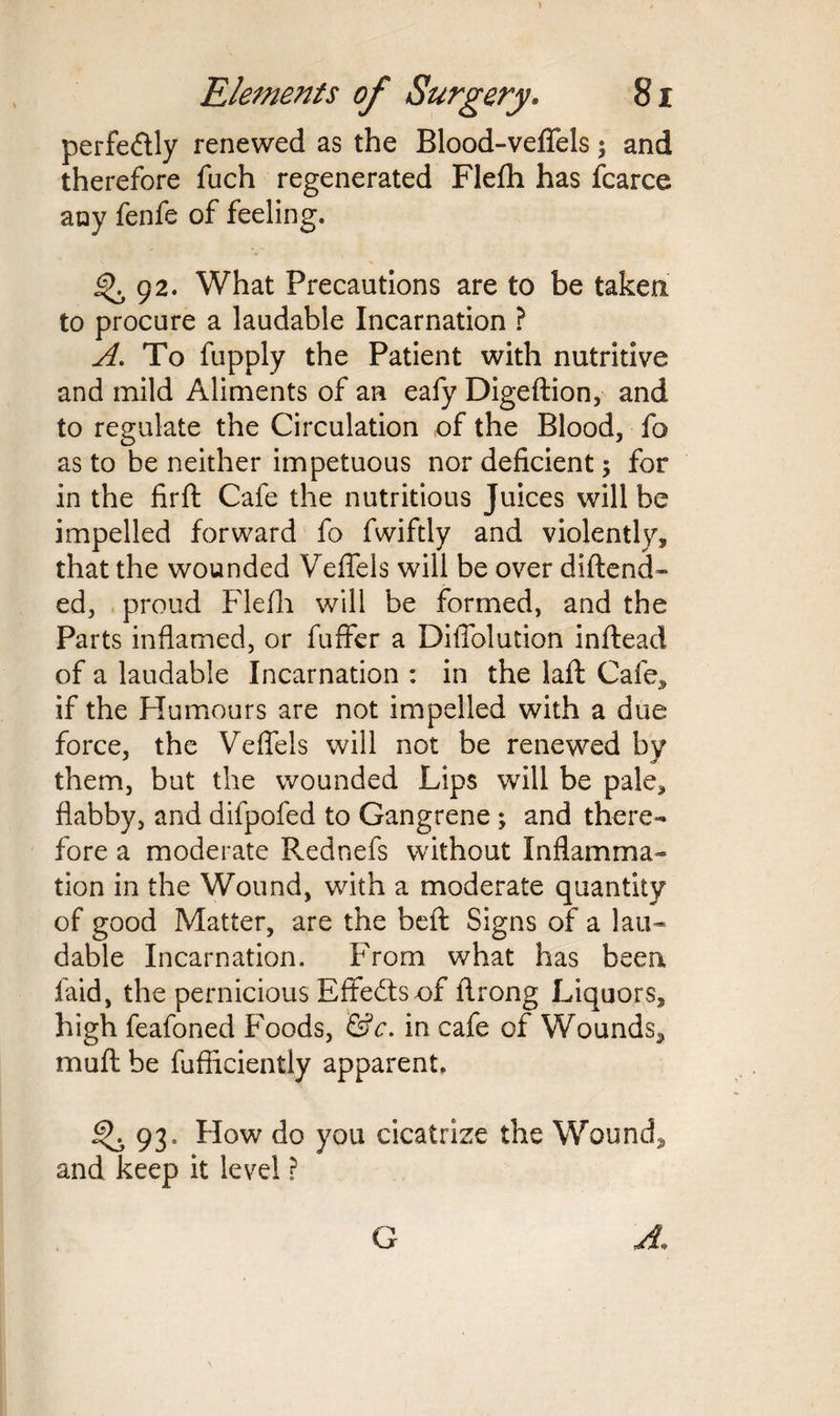 perfectly renewed as the Blood-veflfels $ and therefore fuch regenerated Flefh has fcarce any fenfe of feeling. <^92. What Precautions are to be taken to procure a laudable Incarnation ? A. To fupply the Patient with nutritive and mild Aliments of an eafy Digeftion, and to regulate the Circulation of the Blood, fo as to be neither impetuous nor deficient ; for in the firft Cafe the nutritious Juices will be impelled forward fo fwiftly and violently, that the wounded Veflels will be over diftend- ed, proud Flefh will be formed, and the Parts inflamed, or fuffer a Diflblution inftead of a laudable Incarnation : in the laft Cafe, if the Humours are not impelled with a due force, the Veflels will not be renewed by them, but the wounded Lips will be pale, flabby, and difpofed to Gangrene ; and there¬ fore a moderate Rednefs without Inflamma¬ tion in the Wound, with a moderate quantity of good Matter, are the beft Signs of a lau¬ dable Incarnation. From what has been laid, the pernicious Effects-of ftrong Liquors, high feafoned Foods, &c. in cafe of Wounds, mu ft be fufficiently apparent. 93. How do you cicatrize the Wound, and keep it level ?