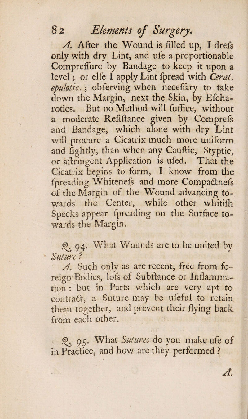 A. After the Wound is filled up, I drefs only with dry Lint, and ufe a proportionable Compreflure by Bandage to keep it upon a level i or elfe I apply Lint fpread with Cerat, epulotic. ; obferving when neceflary to take down the Margin, next the Skin, by Bfcha- rotics. But no Method will fuffice, without a moderate Refiftance given by Comprefs and Bandage, which alone with dry Lint will procure a Cicatrix much more uniform and fightly, than when any Cauftic, Styptic, or aftringent Application is ufed. That the Cicatrix begins to form, I know from the fpreading Whitenefs and more Compadnefs of the Margin of the Wound advancing to¬ wards the Center, while other whitifh Specks appear fpreading on the Surface to¬ wards the Margin, 94. What Wounds are to be united by Suture ? A. Such only as are recent, free from fo¬ reign Bodies, lofs of Subftance or Inflamma¬ tion : but in Parts which are very apt to contrad, a Suture may he ufeful to retain them together, and prevent their flying back from each other, £). 95. What Sutures do you make ufe of in Pradice, and how are they performed ? A.
