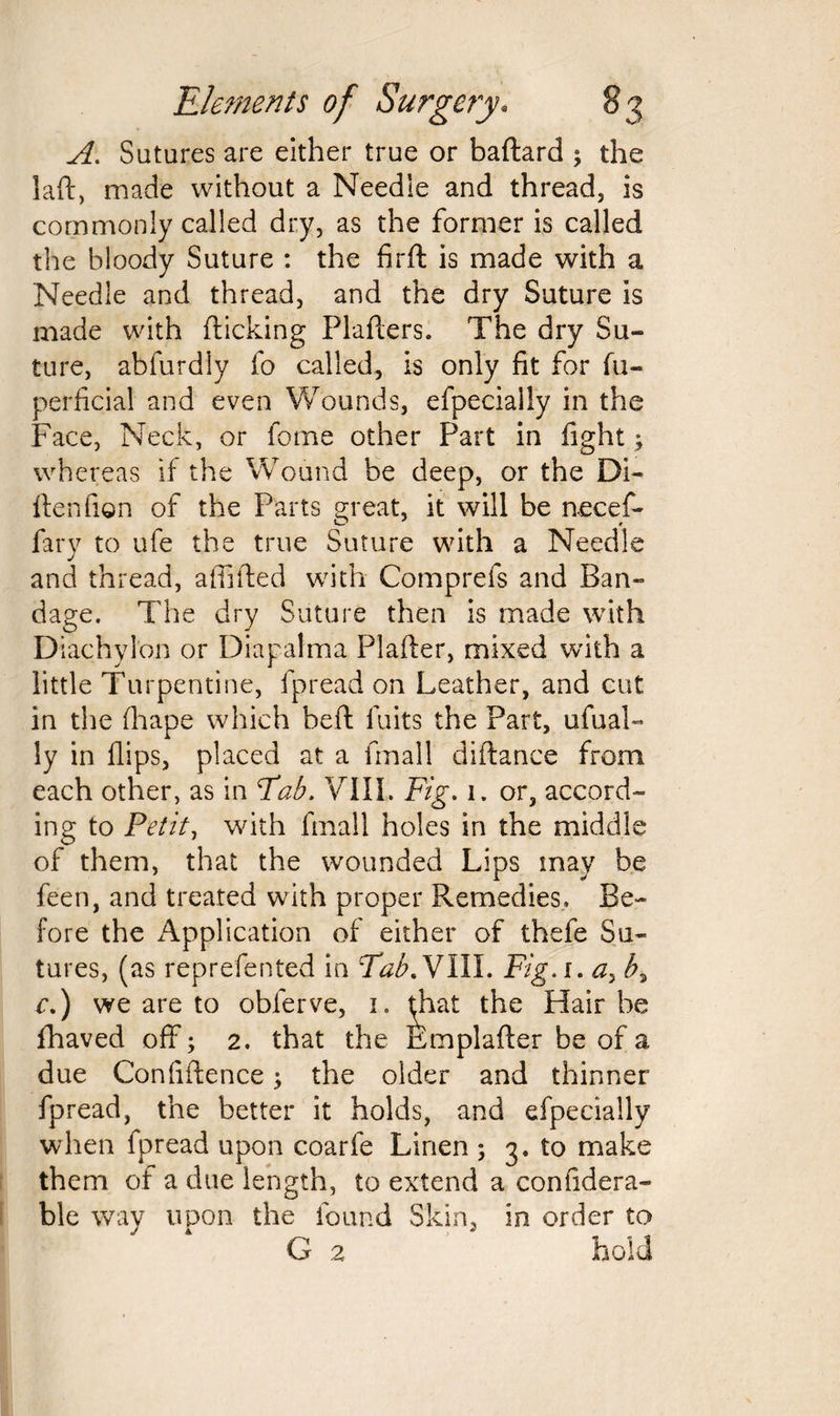 A. Sutures are either true or baflard ; the laft, made without a Needie and thread, is commonly called dry, as the former is called the bloody Suture : the firfl is made with a Needie and thread, and the dry Suture is made with flicking Plaflers. The dry Su¬ ture, abfurdly fo called, is only fit for fu- perficial and even Wounds, efpecially in the Face, Neck, or feme other Part in fight; whereas if the Wound be deep, or the Di- ilenfion of the Parts great, it will be necef- fary to ufe the true Suture with a Needle and thread, affiited with Comprefs and Ban¬ dage. The dry Suture then is made with Diachylon or Diapalma Plafler, mixed with a little Turpentine, fpread on Leather, and cut in the fhape which befi fuits the Part, ufual- ly in flips, placed at a fmall diftance from each other, as in Tab. VIII. Fig, 1. or, accord¬ ing to Petit, with fmall holes in the middle of them, that the wounded Lips may be feen, and treated with proper Remedies. Be¬ fore the Application of either of thefe Su¬ tures, (as reprefented in Tab A7 ill. Fig.i. a, b, c.) we are to obferve, 1. $hat the Hair be fhaved off; 2. that the femplafler be of a due Confidence; the older and thinner fpread, the better it holds, and efpecially when fpread upon coarfe Linen ; 3. to make them of a due length, to extend a confidera- ble way upon the found Skin, in order to G 2 hold