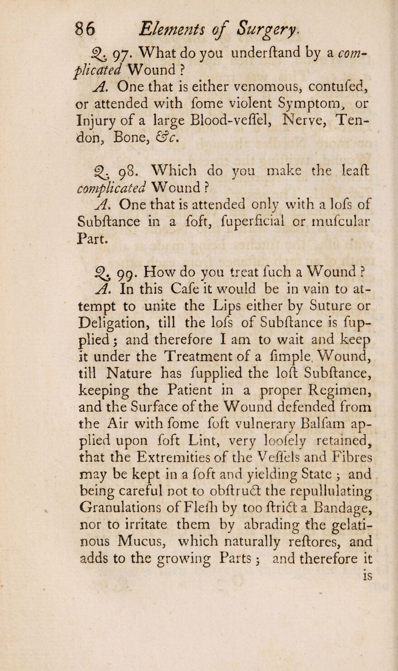 97. What do you underftand by a com¬ plicated Wound ? A. One that is either venomous, confuted, or attended with fome violent Symptom* or Injury of a large Blood-veffel, Nerve, Ten¬ don, Bone, &c. 98. Which do you make the lead complicated Wound ? A. One that is attended only with a lofs of Subftance in a foft, fuperficial or mufcular Part. ^ 99. How do you treat Inch a Wound ? A* In this Cafe it would be in vain to at¬ tempt to unite the Lips either by Suture or Deligation, till the lofs of Subftance is fup- plied; and therefore I am to wait and keep it under the Treatment of a fimple, Wound, till Nature has fupplied the loft Subftance, keeping the Patient in a proper Regimen, and the Surface of the Wound defended from the Air with fome foft vulnerary Balfam ap¬ plied upon foft Lint, very loofely retained, that the Extremities of the Veffels and Fibres may be kept in a foft and yielding State ; and being careful not to obftrudt the repullulating Granulations of Flefh by too ftridt a Bandage, nor to irritate them by abrading the gelati¬ nous Mucus, which naturally reftores, and adds to the growing Parts ; and therefore it is