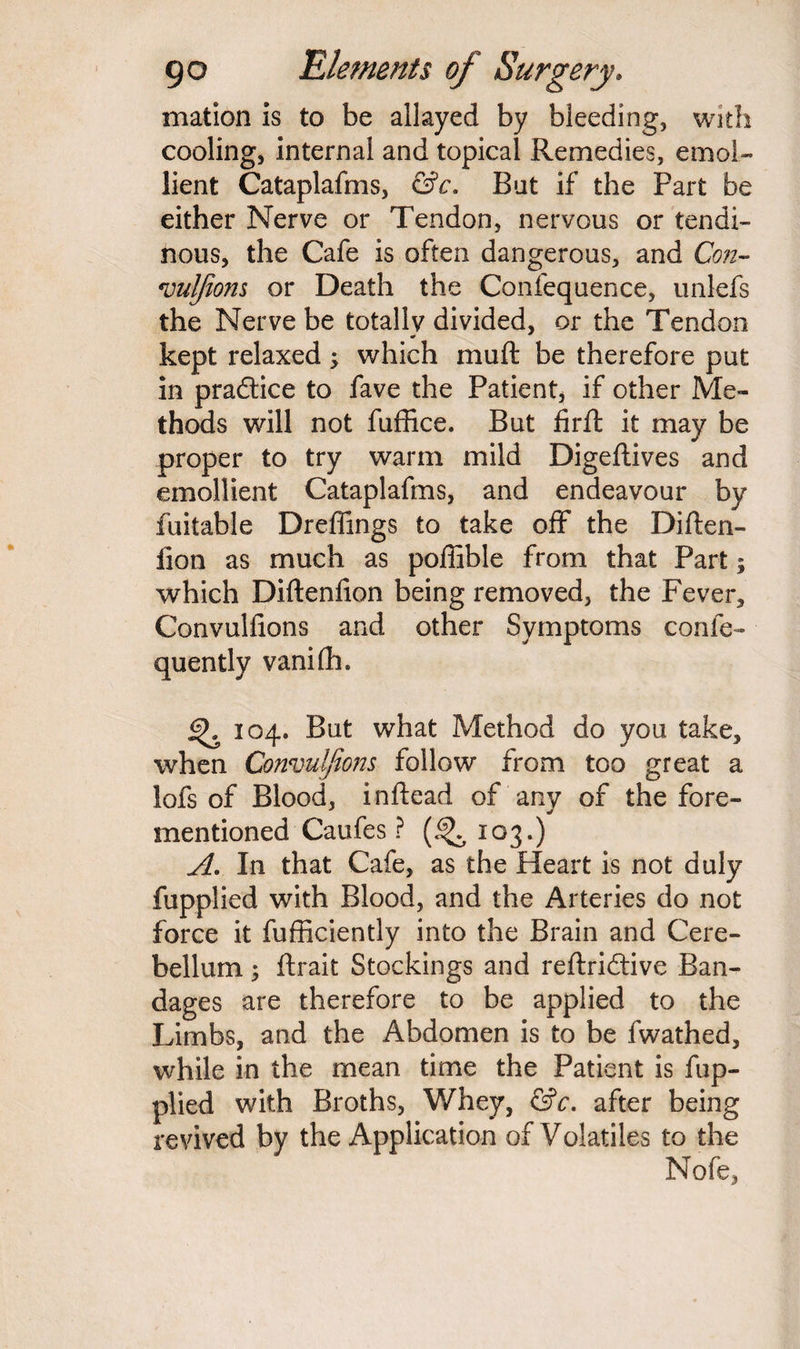 mation is to be allayed by bleeding, with cooling, internal and topical Remedies, emol¬ lient Cataplafms, &c. But if the Part be either Nerve or Tendon, nervous or tendi¬ nous, the Cafe is often dangerous, and Con- vulfions or Death the Confequence, unlefs the Nerve be totally divided, or the Tendon kept relaxed ; which mu ft be therefore put in practice to fave the Patient, if other Me¬ thods will not fuffice. But firft it may be proper to try warm mild Digeftives and emollient Cataplafms, and endeavour by fuitable Dreflings to take off* the Diften- fion as much as poffible from that Part; which Diftenfion being removed, the Fever, Convulfions and other Symptoms confe- quently vaniftn % 104. But what Method do you take, when Convulfions follow from too great a lofs of Blood, inftead of any of the fore- «/ mentioned Caufes ? 103.) A. In that Cafe, as the Heart is not duly fupplied with Blood, and the Arteries do not force it fufficiently into the Brain and Cere¬ bellum ; ftrait Stockings and reftridtive Ban¬ dages are therefore to be applied to the Limbs, and the Abdomen is to be fwathed, while in the mean time the Patient is fup¬ plied with Broths, Whey, &c. after being revived by the Application of Volatiles to the Nofe,