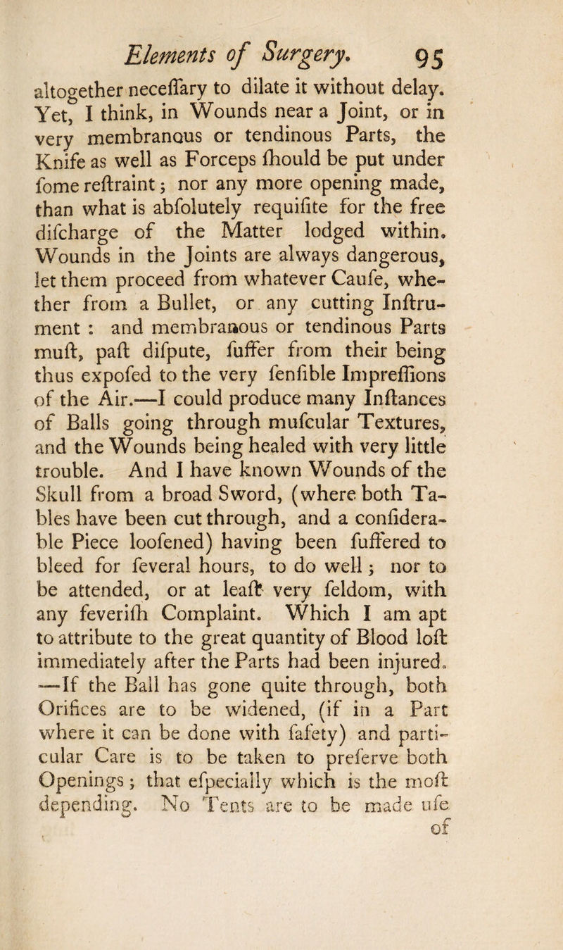 altogether neceffary to dilate it without delay. Yet, I think, in Wounds near a Joint, or in very membranous or tendinous Parts, the Knife as well as Forceps fhould be put under fome reftraint; nor any more opening made, than what is abfolutely requifite for the free difcharge of the Matter lodged within. Wounds in the Joints are always dangerous, let them proceed from whatever Caufe, whe¬ ther from a Bullet, or any cutting Inftru- ment : and membranous or tendinous Parts mull, paft difpute, fuffer from their being thus expofed to the very fenfible Impreffions of the Air.—I could produce many Inftances of Balls going through mufcular Textures, and the Wounds being healed with very little trouble. And I have known Wounds of the Skull from a broad Sword, (where both Ta¬ bles have been cut through, and a confidera- ble Piece loofened) having been buffered to bleed for feveral hours, to do well; nor to be attended, or at leaft very feldom, with any feverifh Complaint. Which I am apt to attribute to the great quantity of Blood loft immediately after the Parts had been injured. —If the Ball has gone quite through, both Orifices are to be widened, (if in a Part where it can be done with fafety) and parti¬ cular Care is to be taken to preferve both Openings; that efpecially which is the moft depending. No Tents are to be made ufe