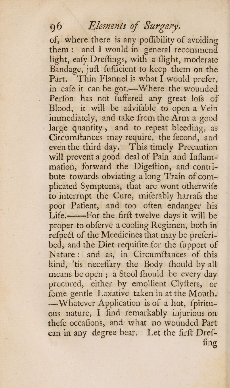 of, where there is any poffibility of avoiding them : and I would in general recommend light, eafy Dreflings, with a flight, moderate Bandage, juft fufficient to keep them on the Part. Thin Flannel is what I would prefer, in cafe it can be got.—Where the wounded Perfon has not fuffered any great lofs of Blood, it will be advifable to open a Vein immediately, and take from the Arm a good large quantity, and to repeat bleeding, as Circumftances may require, the fecond, and even the third day. This timely Precaution will prevent a good deal of Pain and Inflam¬ mation, forward the Digeftion, and contri¬ bute towards obviating a long Train of com¬ plicated Symptoms, that are wont otherwife to interrupt the Cure, milerably harrafs the poor Patient, and too often endanger his Life.-For the firft twelve days it will be proper to obferve a cooling Regimen, both in refpedt of the Meedicines that may be prefcri- bed, and the Diet requifite for the fupport of Nature : and as, in Circumftances of this kind, ?tis neceffary the Body fhould by all means be open ; a Stool fhould be every day procured, either by emollient Clyfters, or fome gentle Laxative taken in at the Mouth. —Whatever Application is of a hot, fpiritu- ous nature, I find remarkably injurious on thefe occafions, and what no wounded Part can in any degree bear. Let the firft Dref- fing