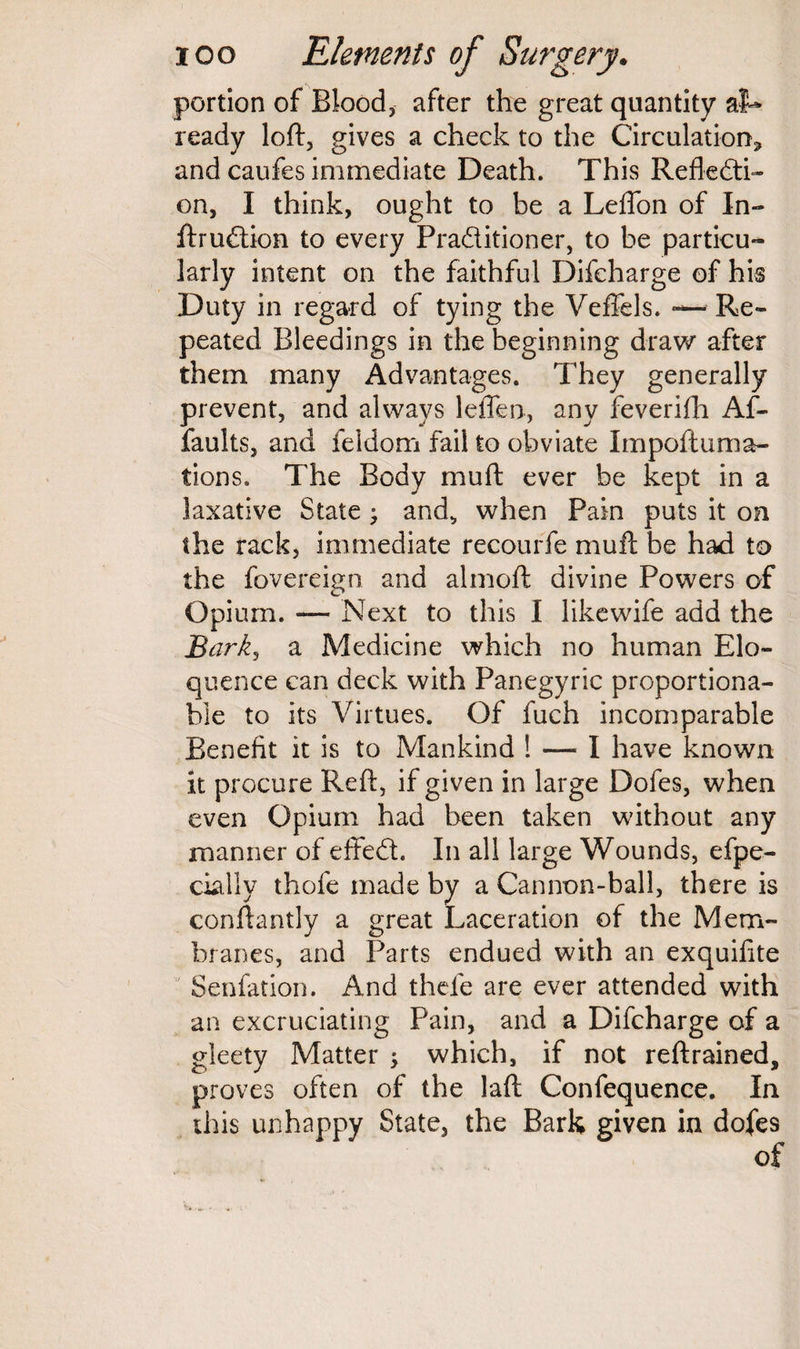 portion of Blood, after the great quantity at* ready loft, gives a check to the Circulation* and caufes immediate Death. This Refledti- on, I think, ought to be a Leffon of In- ftrudtion to every Pradtitioner, to be particu¬ larly intent on the faithful Difcharge of his Duty in regard of tying the Veffels. — Re¬ peated Bleedings in the beginning draw after them many Advantages. They generally prevent, and always leflen, any feverifh Af- faults, and feldom fail to obviate Impoftuma- tions. The Body mu ft ever be kept in a laxative State; and, when Pain puts it on the rack, immediate recourfe mull be had to the fovereign and almoft divine Powers of Opium. — Next to this I like wife add the Bark, a Medicine which no human Elo¬ quence can deck with Panegyric proportiona¬ ble to its Virtues. Of fuch incomparable Benefit it is to Mankind ! — I have known it procure Reft, if given in large Dofes, when even Opium had been taken without any manner of effedt. In all large Wounds, efpe- cially thofe made by a Cannon-ball, there is conftantly a great Laceration of the Mem- branes, and Parts endued with an exquifite Senfation. And thele are ever attended with an excruciating Pain, and a Difcharge of a gleety Matter ; which, if not reftrained, proves often of the laft Confequence. In this unhappy State, the Bark given in dofes of